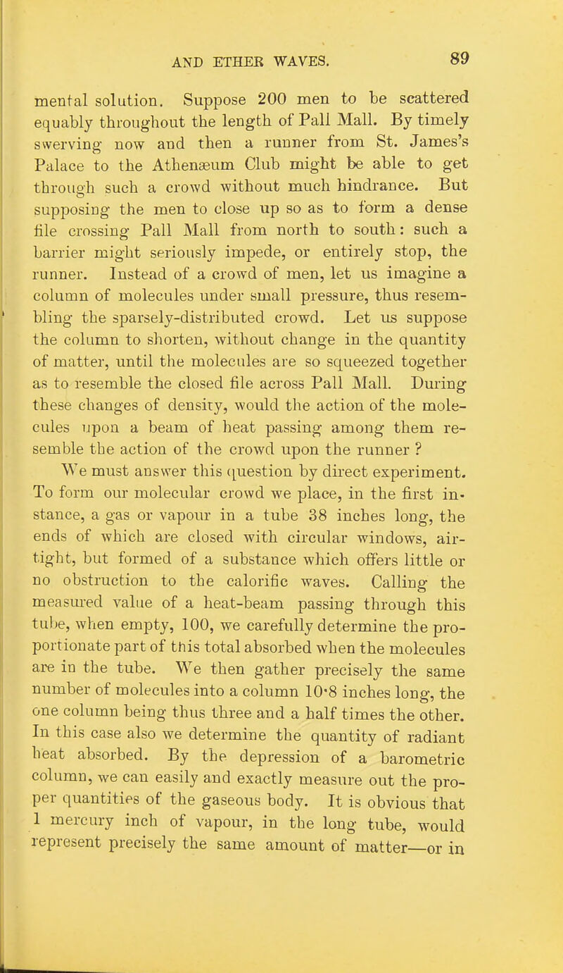 S9 mental solution. Suppose 200 men to be scattered equably throughout the length of Pall Mall. By timely swerving now and then a runner from St. James's Palace to the Athenaeum Club might be able to get throup'h such a crowd without much hindrance. But supposing the men to close up so as to form a dense file crossing Pall Mall from north to south: such a barrier might seriously impede, or entirely stop, the runner. Instead of a crowd of men, let us imagine a column of molecules under small pressure, thus resem- bling the sparsely-distributed crowd. Let us suppose the column to shorten, without change in the quantity of matter, until the molecules are so squeezed together as to resemble the closed file across Pall Mall. During these changes of density, would the action of the mole- cules upon a beam of heat passing among them re- semble the action of the crowd upon the runner ? We must answer this ([uestion by direct experiment. To form our molecular crowd we place, in the first in- stance, a gas or vapour in a tube 38 inches long, the ends of which are closed with circular windows, air- tight, but formed of a substance which offers little or no obstruction to the calorific waves. Calling the measm-ed value of a heat-beam passing through this tube, when empty, 100, we carefully determine the pro- portionate part of tnis total absorbed when the molecules are in the tube. We then gather precisely the same number of molecules into a column 10*8 inches long, the one column being thus three and a half times the other. In this case also we determine the quantity of radiant heat absorbed. By the depression of a barometric column, we can easily and exactly measure out the pro- per quantities of the gaseous body. It is obvious that 1 mercury inch of vapour, in the long tube, would represent precisely the same amount of matter—or in
