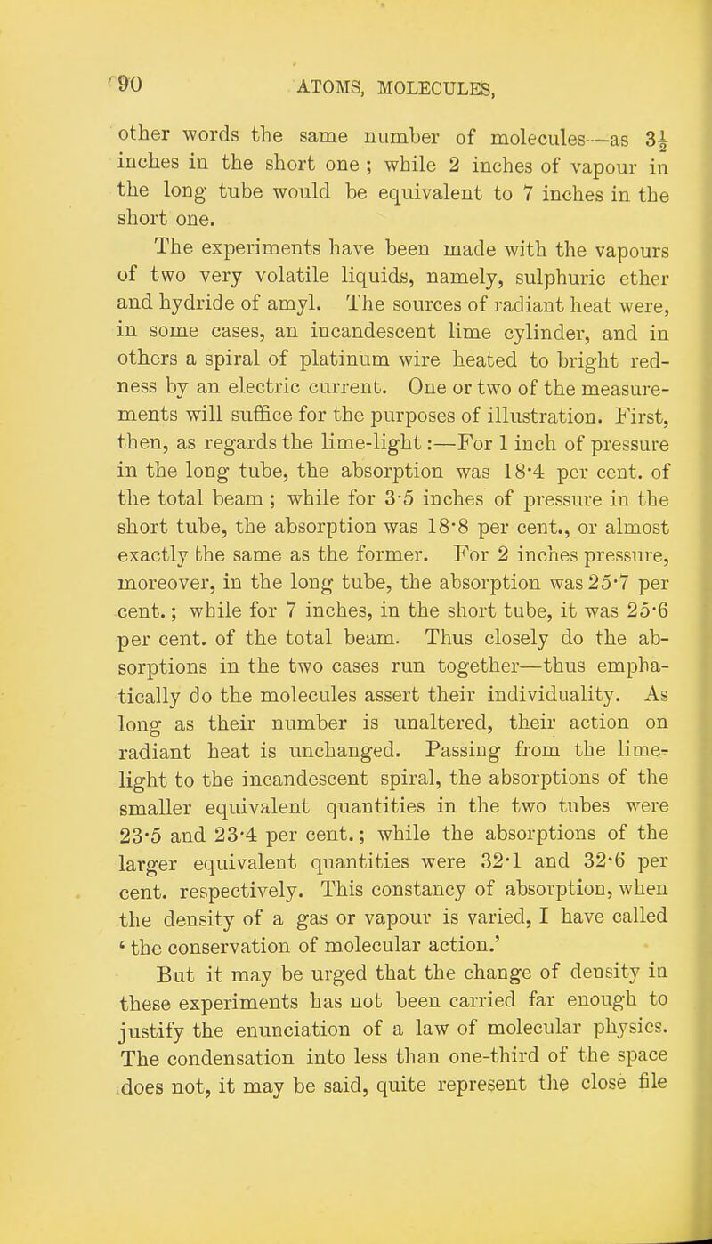 other words the same number of molecules—as 3| inches in the short one ; while 2 inches of vapour in the long tube would be equivalent to 7 inches in the short one. The experiments have been made with the vapours of two very volatile liquids, namely, sulphuric ether and hydride of amyl. The sources of radiant heat were, in some cases, an incandescent lime cylinder, and in others a spiral of platinum wire heated to bright red- ness by an electric current. One or two of the measure- ments will suffice for the purposes of illustration. First, then, as regards the lime-light:—For 1 inch of pressure in the long tube, the absorption was 184 per cent, of the total beam; while for 3-5 inches of pressure in the short tube, the absorption was 18-8 per cent., or almost exactly the same as the former. For 2 inches pressure, moreover, in the long tube, the absorption was2o'7 per cent.; while for 7 inches, in the short tube, it was 256 per cent, of the total beam. Thus closely do the ab- sorptions in the two cases run together—thus empha- tically do the molecules assert their individuality. As long as their number is unaltered, their action on radiant heat is unchanged. Passing from the lime-r light to the incandescent spiral, the absorptions of the smaller equivalent quantities in the two tubes were 23-5 and 23-4 per cent.; while the absorptions of the larger equivalent quantities were 32-1 and 32*6 per cent, respectively. This constancy of absorption, when the density of a gas or vapour is varied, I have called ' the conservation of molecular action.' Bat it may be urged that the change of density in these experiments has not been carried far enough to justify the enunciation of a law of molecular physics. The condensation into less than one-third of the space .does not, it may be said, quite represent the close file