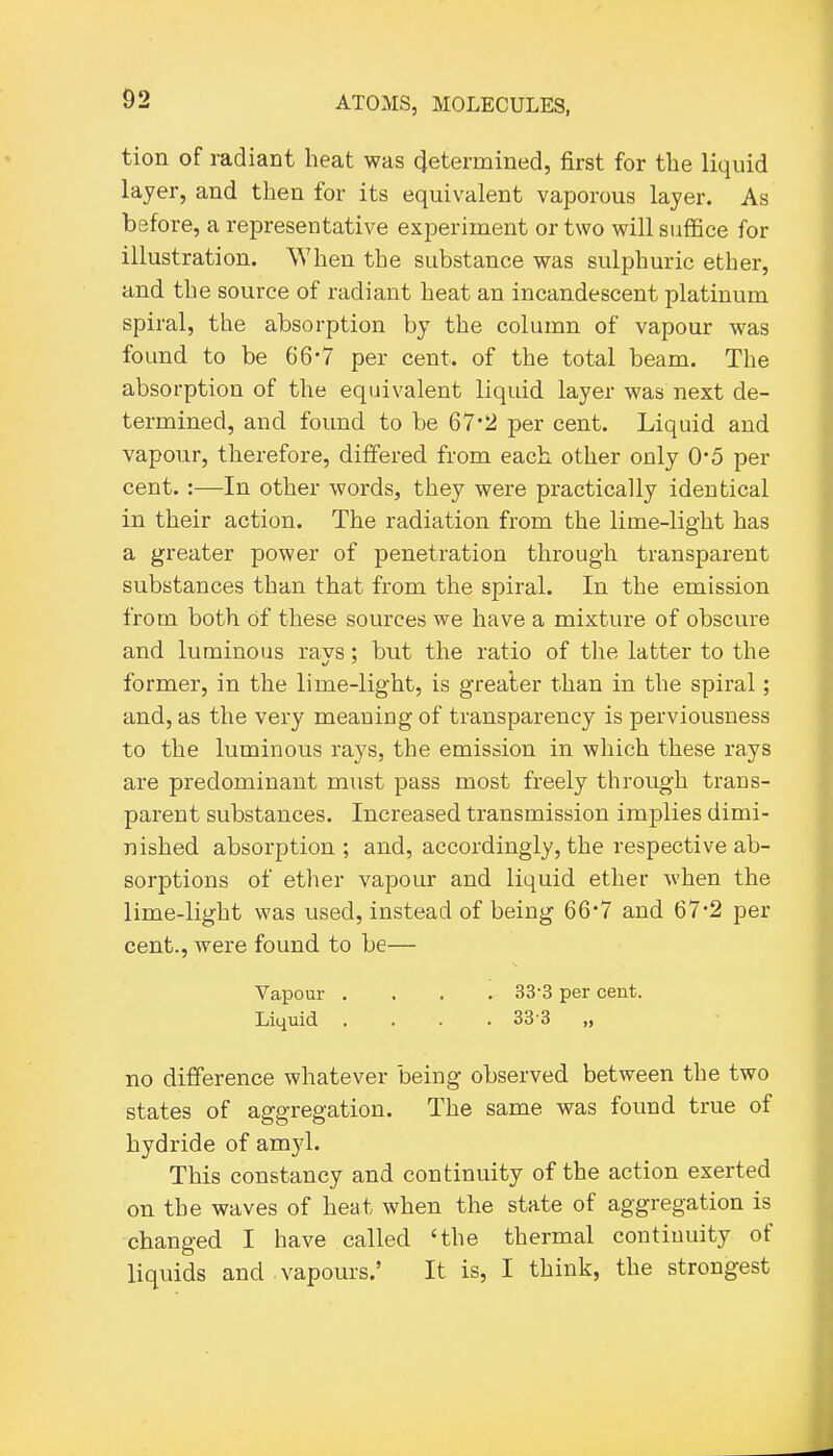 tion of radiant heat was 4etermined, first for the liquid layer, and then for its equivalent vaporous layer. As before, a representative experiment or two will suffice for illustration. When the substance was sulphuric ether, and the source of radiant heat an incandescent platinum spiral, the absorption by the column of vapour was found to be 66-7 per cent, of the total beam. The absorption of the equivalent liquid layer was next de- termined, and found to be 67*2 per cent. Liquid and vapour, therefore, differed from each other only 0-5 per cent. :—In other words, they were practically identical in their action. The radiation from the lime-light has a greater power of penetration through transparent substances than that from the spiral. In the emission from both of these sources we have a mixture of obscure and luminous rays; bvit the ratio of the latter to the former, in the lime-light, is greater than in the spiral; and, as the very meaning of transparency is perviousness to the luminous rays, the emission in which these rays are predominant must pass most freely through trans- parent substances. Increased transmission implies dimi- nished absorption; and, accordingly, the respective ab- sorptions of ether vapour and liquid ether when the lime-light was used, instead of being 66*7 and 67*2 per cent., were found to be— Vapour .... 33-3 per cent. Liquid .... 38-3 „ no difference whatever being observed between the two states of aggregation. The same was found true of hydride of am3'l. This constancy and continuity of the action exerted on the waves of heat when the state of aggregation is changed I have called 'the thermal continuity of liquids and . vapours.' It is, I think, the strongest