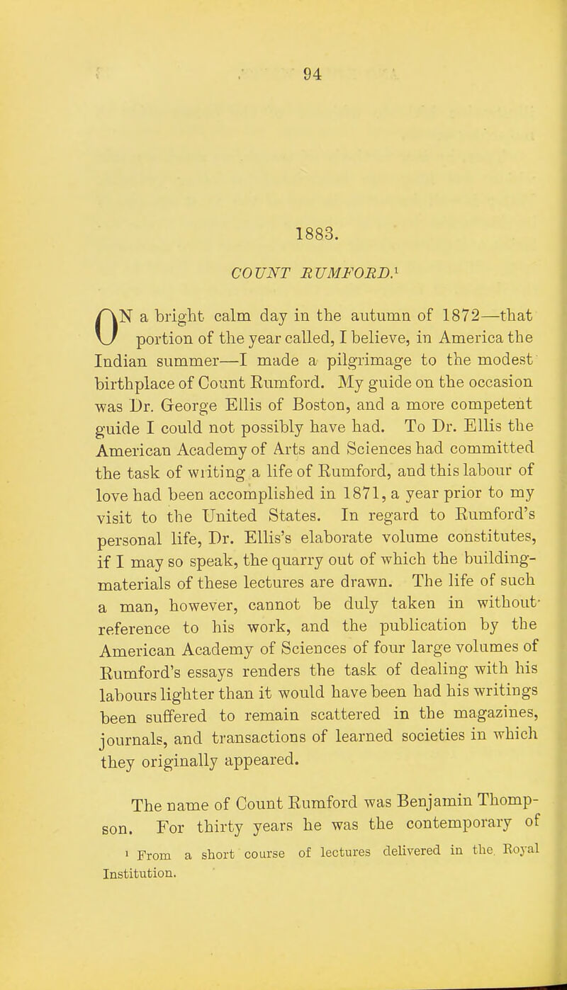 1883. COUNT RUMFORD} ON a bright calm day in the autumn of 1872—that portion of the year called, I believe, in America the Indian summer—I made a pilgrimage to the modest birthplace of Count Eumford. My guide on the occasion was Dr. George Ellis of Boston, and a more competent guide I could not possibly have had. To Dr. Ellis the American Academy of Arts and Sciences had committed the task of writing a life of Eumford, and this labour of love had been accomplished in 1871, a year prior to my visit to the United States. In regard to Kumford's personal life. Dr. Ellis's elaborate volume constitutes, if I may so speak, the quarry out of which the building- materials of these lectures are drawn. The life of such a man, however, cannot be duly taken in without- reference to his work, and the publication by the American Academy of Sciences of four large volumes of Eumford's essays renders the task of dealing with his labours lighter than it would have been had his writings been suffered to remain scattered in the magazines, journals, and transactions of learned societies in which they originally appeared. The name of Count Eumford was Benjamin Thomp- son. For thirty years he was the contemporary of > From a short course of lectures delivered in the. Royal Institution.