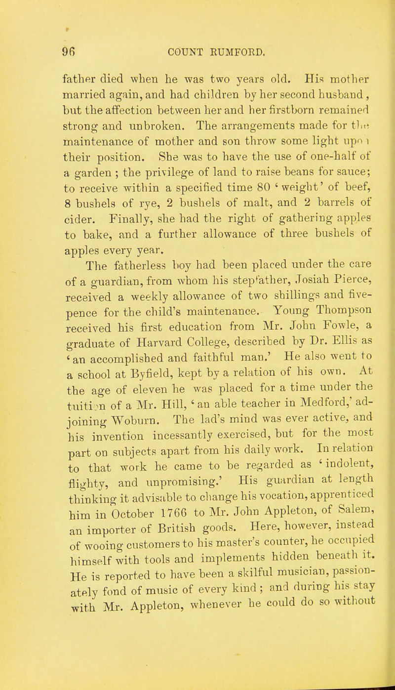father died when he was two years old. His mother married again, and had children by her second husband, but the affection between her and her firstborn remained strong and unbroken. The arrangements made for tin', maintenance of mother and son throw some light iipn i their position. She was to have the use of one-half of a garden ; the privilege of land to raise beans for sauce; to receive within a specified time 80 ' weight' of beef, 8 bushels of rye, 2 bushels of malt, and 2 barrels of cider. Finally, she had the right of gathering apples to bake, and a further allowance of three bushels of apples every year. The fatherless boy had been placed under the care of a guardian, from whom his stepfather, .Tosiah Pierce, received a weekly allowance of two shillings and five- pence for the child's maintenance. Young Thompson received his first education from Mr. John Fowle, a graduate of Harvard College, described by Dr. Ellis as 'an accomplished and faithful man.' He also went to a school at Byfield, kept by a relation of his own. At the age of eleven he was placed for a time under the tuitim of a Mr. Hill, ' an able teacher in Medford,' ad- joining Woburn. The lad's mind was ever active, and his invention incessantly exercised, but for the most part on subjects apart from his daily work. In relation to that work he came to be regarded as 'indolent, flighty, and unpromising.' His guardian at length thinking it advisable to change his vocation, apprenticed him in October 1766 to Mr. John Appleton, of Salem, an importer of British goods. Here, however, instead of wooing customers to his master's counter, he occupied himself with tools and implements hidden beneath it. He is reported to have been a skilful musician, passion- ately fond of music of every kmd ; and during his stay with Mr. Appleton, whenever he could do so without