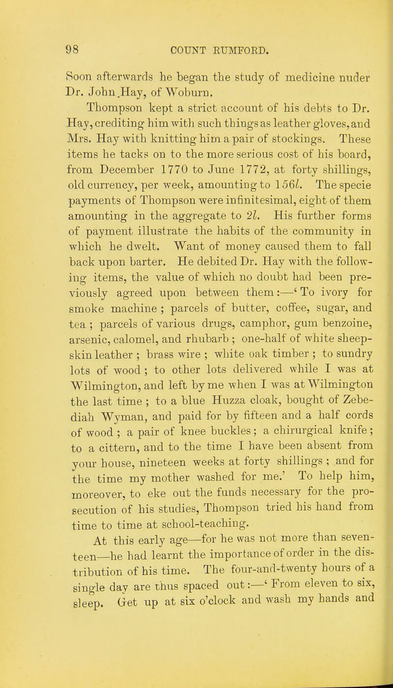 Soon afterwards he began the study of medicine nuder Dr. John .Hay, of Woburn. Thompson kept a strict account of his debts to Dr. Hay, crediting himwitli such things as leather gloves, and Mrs. Hay with knitting him a pair of stockings. These items he tacks on to the more serious cost of his board, from December 1770 to June 1772, at forty shillings, old currency, per week, amounting to 156^. The specie payments of Thompson were infinitesimal, eight of them amounting in the aggregate to '21. His further forms of payment illustrate the habits of the community in which he dwelt. Want of money caused them to fall back upon barter. He debited Dr. Hay with the follow- ing items, the value of which no doubt had been pre- viously agreed upon between them:—' To ivory for smoke machine ; parcels of butter, coffee, sugar, and tea ; parcels of various drugs, camphor, gum benzoine, arsenic, calomel, and rhubarb ; one-half of white sheep- skin leather ; brass wire ; white oak timber ; to sundry lots of wood ; to other lots delivered while I was at Wilmington, and left by me when I was at Wilmington the last time ; to a blue Huzza cloak, bought of Zebe- diah Wyman, and paid for by fifteen and a half cords of wood ; a pair of knee buckles; a chirurgical knife; to a cittern, and to the time I have been absent from your house, nineteen weeks at forty shillings ; and for the time my mother washed for me.' To help him, moreover, to eke out the funds necessary for the pro- secution of his studies, Thompson tried his hand from time to time at school-teaching. At this early age—for he was not more than seven- teen he had learnt the importance of order in the dis- tribution of his time. The four-and-twenty hours of a single day are thus spaced out:—' From eleven to six, sleep, (^et up at six o'clock and wash my hands and