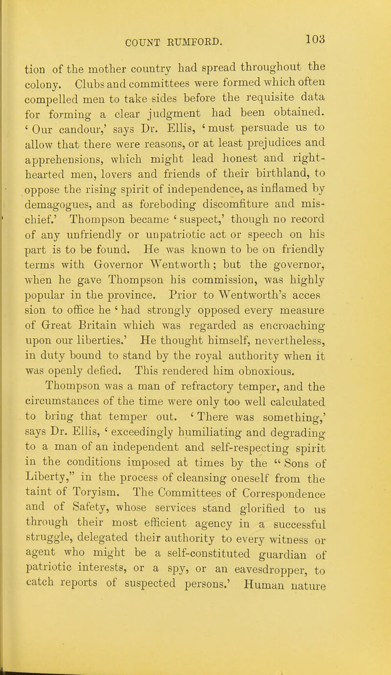 tion of the mother country had spread throughout the colony. Clubs and committees were formed which often compelled men to take sides before the requisite data for forming a clear judgment had been obtained. ' Our candour,' says Dr. Ellis, ' must persuade us to allow that there were reasons, or at least prejudices and apprehensions, which might lead honest and right- hearted men, lovers and friends of their birthland, to oppose the rising spirit of independence, as inflamed by demagogues, and as foreboding discomfiture and mis- chief.' Thompson became ' suspect,' though no record of any unfriendly or unpatriotic act or speech on his part is to be found. He was known to be on friendly terms with Governor Wentworth; but the governor, when he gave Thompson his commission, was highly popular in the province. Prior to Wentworth's acces sion to office he ' had strongly opposed every measure of Grreat Britain which was regarded as encroaching upon our liberties.' He thought himself, nevertheless, in duty bound to stand by the royal authority when it was openly defied. This rendered him obnoxious. Thompson was a man of refractory temper, and the circumstances of the time were only too well calculated to bring that temper out. ' There was something,' says Dr. Ellis, ' exceedingly humiliating and degrading to a man of an independent and self-respecting spirit in the conditions imposed at times by the  Sons of Liberty, in the process of cleansing oneself from the taint of Toryism. The Committees of Correspondence and of Safety, whose services stand glorified to us through their most efficient agency in a successful struggle, delegated their authority to every witness or agent who might be a self-constituted guardian of patriotic interests, or a spy, or an eavesdropper, to catch reports of suspected persons.' Human nature