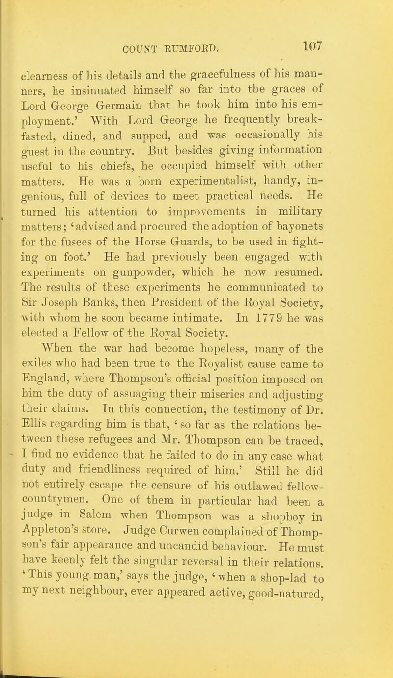 clearness of his details and the gracefulness of his man- ners, he insinuated himself so far into the graces of Lord George Germain that he took him into his era- l^loyment.' With Lord George he frequently break- fasted, dined, and supped, and was occasionally his guest in the country. But besides giving information useful to his chiefs, he occupied himself with other matters. He was a born experimentalist, handy, in- genious, full of devices to -meet practical needs. He turned his attention to improvements in military matters; 'advised and procured the adoption of bayonets for the fusees of the Horse Guards, to be used in fight- ing on foot.' He had previously been engaged with experiments on gunpowder, which he now resumed. The results of these ex^Deriments he communicated to Sir Joseph Banks, then President of the Eoyal Society, with whom he soon became intimate. In 1779 he was elected a Fellow of the Royal Society. When the war had become hopeless, many of the exiles who had been true to the Eoyalist cause came to England, where Thompson's official position imposed on him the duty of assuaging their miseries and adjusting their claims. In this connection, the testimony of Dr. Elhs regarding him is that, ' so far as the relations be- tween these refugees and Mr. Thompson can be traced, - I find no evidence that he failed to do in any case what duty and friendliness required of him.' Still he did not entirely escape the censure of his outlawed fellow- countrymen. One of them in particular had been a judge in Salem when Thompson was a shopboy in Appleton's store. Judge Curwen complained of Thomp- son's fair appearance and uncandid behaviour. He must have keenly felt the singvdar reversal in their relations. ' This young man/ says the judge, ' when a shop-lad to my next neighbour, ever appeared active, good-natured,