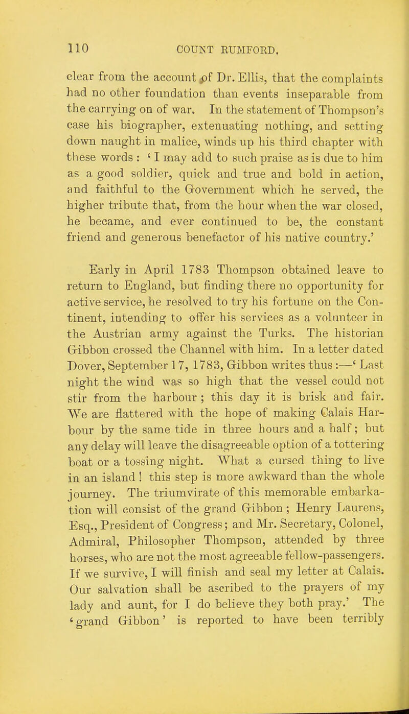 clear from the account pf Dr. Ellis, that the complaints had no other foundation than events inseparable from the carrying on of war. In the statement of Thompson's case his biographer, extenuating nothing, and setting down naught in malice, winds up his third chapter with these words : ' I may add to such praise as is due to him as a good soldier, quick and true and bold in action, and faithful to the Grovernment which he served, the higher tribute that, from the hour when the war closed, he became, and ever continued to be, the constant friend and generous benefactor of his native country.' Eaiiy in April 1783 Thompson obtained leave to return to England, but finding there no opportunity for active service, he resolved to try his fortune on the Con- tinent, intending to offer his services as a volunteer in the Austrian army against the Turks. The historian Gribbon crossed the Channel with him. In a letter dated Dover, September 17, 1783, Gibbon writes thus:—' Last night the wind was so high that the vessel could not stir from the harbour ; this day it is brisk and fair. We are flattered with the hope of making Calais Har- bour by the same tide in three hours and a half; but any delay will leave the disagreeable option of a tottering boat or a tossing night. What a cursed thing to live in an island ! this step is more awkward than the whole journey. The triumvirate of this memorable embarka- tion will consist of the grand Gribbon ; Henry Laurens, Esq., President of Congress; and Mr. Secretary, Colonel, Admiral, Philosopher Thompson, attended by three horses, who are not the most agreeable fellow-passengers. If we survive, I will finish and seal my letter at Calais. Our salvation shall be ascribed to the prayers of my lady and aunt, for I do believe they both pray.' The 'grand Gibbon' is reported to have been terribly