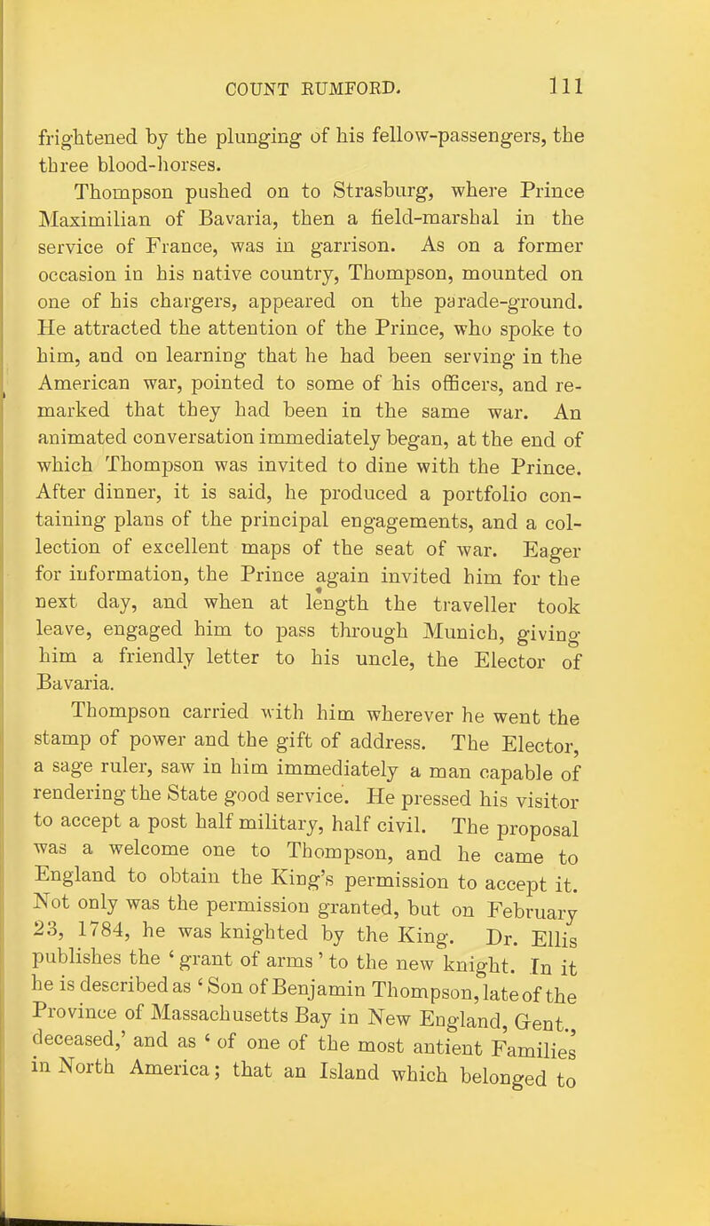 frightened by the plunging of his fellow-passengers, the three blood-horses. Thompson pushed on to Strasburg, where Prince Maximilian of Bavaria, then a field-marshal in the service of France, was in garrison. As on a former occasion in his native country, Thompson, mounted on one of his chargers, appeared on the parade-ground. He attracted the attention of the Prince, who spoke to him, and on learning that he had been serving in the American war, pointed to some of his officers, and re- marked that they had been in the same war. An animated conversation immediately began, at the end of which Thompson was invited to dine with the Prince. After dinner, it is said, he produced a portfolio con- taining plans of the principal engagements, and a col- lection of excellent maps of the seat of war. Eager for information, the Prince again invited him for the next day, and when at length the traveller took leave, engaged him to pass through Munich, giving him a friendly letter to his uncle, the Elector of Bavaria. Thompson carried with him wherever he went the stamp of power and the gift of address. The Elector, a sage ruler, saw in him immediately a man capable of rendering the State good service. He pressed his visitor to accept a post half military, half civil. The proposal was a welcome one to Thompson, and he came to England to obtain the King's permission to accept it. Not only was the permission granted, but on February 23, 1784, he was knighted by the King. Dr. Ellis publishes the ' grant of arms ' to the new knight. In it he is described as ' Son of Benjamin Thompson, late of the Province of Massachusetts Bay in New England, Gent deceased,' and as ' of one of the most antient Families in North America; that an Island which belonged to