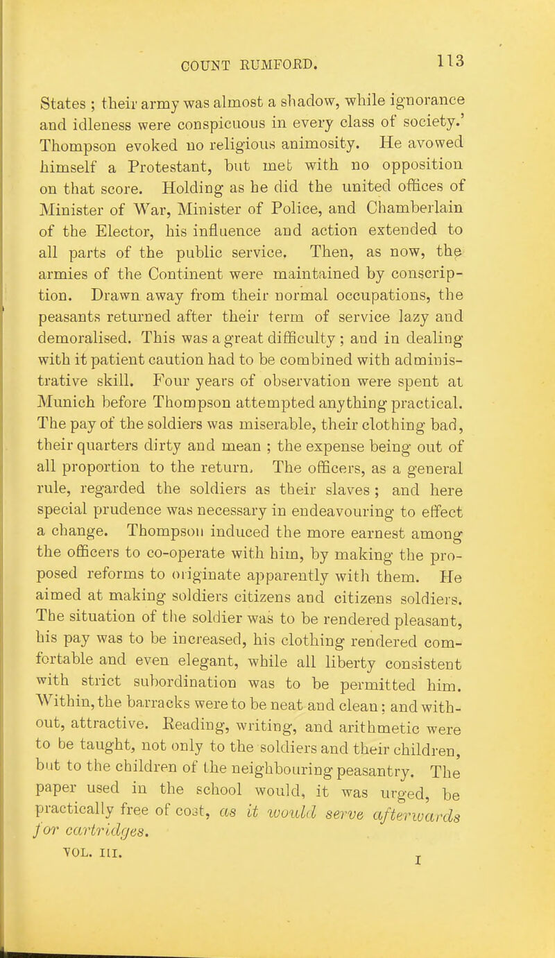 States ; their army was almost a shadow, while ignorance and idleness were conspicuous in every class of society.' Thompson evoked no religious animosity. He avowed himself a Protestant, but met with no opposition on that score. Holding as he did the united offices of Minister of War, Minister of Police, and Chamberlain of the Elector, his influence and action extended to all parts of the public service. Then, as now, th^ armies of the Continent were maintained by conscrip- tion. Drawn away from their normal occupations, the peasants returned after their term of service lazy and demoralised. This was a great difficulty ; and in dealing with it patient caution had to be combined with adminis- trative skill. Four years of observation were spent at Munich before Thompson attempted anything practical. The pay of the soldiers was miserable, their clothing bad, their quarters dirty and mean ; the expense being out of all proportion to the return. The officers, as a general rule, regarded the soldiers as their slaves ; and here special prudence was necessary in endeavouring to effect a change. Thompson induced the more earnest among the officers to co-operate with him, by making the pro- posed reforms to originate apparently with them. He aimed at making soldiers citizens and citizens soldiers. The situation of the soldier was to be rendered pleasant, his pay was to be increased, his clothing rendered com- fortable and even elegant, while all liberty consistent with strict subordination was to be permitted him. Within, the barracks were to be neat and clean: and with- out, attractive. Reading, writing, and arithmetic were to be taught, not only to the soldiers and their children, but to the children of the neighbouring peasantry. The paper used in the school would, it was urged, be practically free of coat, as it ivould serve afterwards for cartridges. VOL. III.