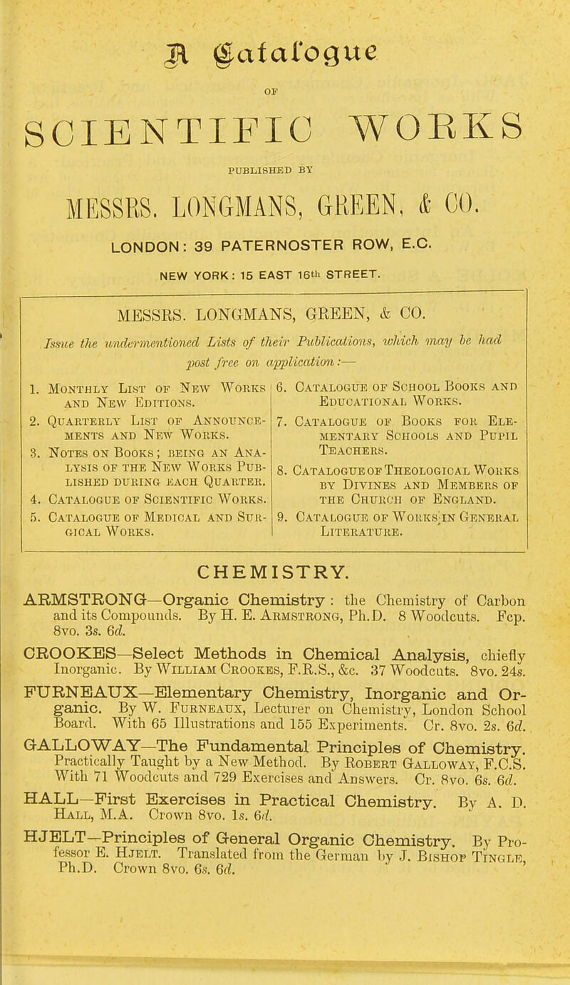 Jl ^afalogue 01' SCIENTIFIC WOEKS PUBLISHED BY MESSRS. LONGMANS, GREEN, & CO. LONDON: 39 PATERNOSTER ROW, E.G. NEW YORK: 15 EAST 16th STREET. MESSRS. LONGMANS, GREEN, & CO. Issue the u'lideiinentioned Lists of their Puhlications, ivhich onay he had post free on application:— 1. Monthly List of Nkw Works 6. Catalogue of School Books and AND New Editions. 2. Quarterly List of Announce- ments AND New Works. 3. Notes on Books ; being an Ana- lysis OF the New Works Pub- lished during each Quarter. 4. Catalogue of Scientific Works. .5. Catalogue of Medical and Sur- gical Works. Educational Works. 7. Catalogue of Books for Ele- mentary Schools and Pupil Teachers. 8. Catalogue OF Theological Works by Divines and Members of THE Church of England. 9. Catalogue of Woiik.s;in General Literature. CHEMISTRY. ARMSTRONG—Organic Chemistry : the Chemistry of Carbon and its Compounds. By H. E. Armstrong, Ph.D. 8 Woodcuts. Fcp. 8vo. 3s. Qd. CROOKES—Select Methods in Chemical Analysis, chiefly Inorganic. By William Crookes, F.R.S., &c. 37 Woodcuts. 8vo. 24s. FURNBAUX—Elementary Chemistry, Inorganic and Or- ganic. By W. Furneaux, Lecturer on Chemistry, London School Board. With 65 Illustrations and 1.55 Experiments Cr. 8vo. 2s. M. GALLOWAY—The Fundamental Principles of Chemistry. Practically Taught by a New Method. By Robert Galloway, F.C.S. With 71 Woodcuts and 729 Exercises and* Answers. Cr. 8vo. 6s. Qd. HALL—First Exercises in Practical Chemistry. By A. D. Hall, M.A. Crown 8vo. Is. 6^/. HJELT—Principles of General Organic Chemistry. By Pro- fessor E. Hjelt. Translated from the German by J. Bishop Tingle Ph.D. Crown 8vo. 6.s. Qd. ' '