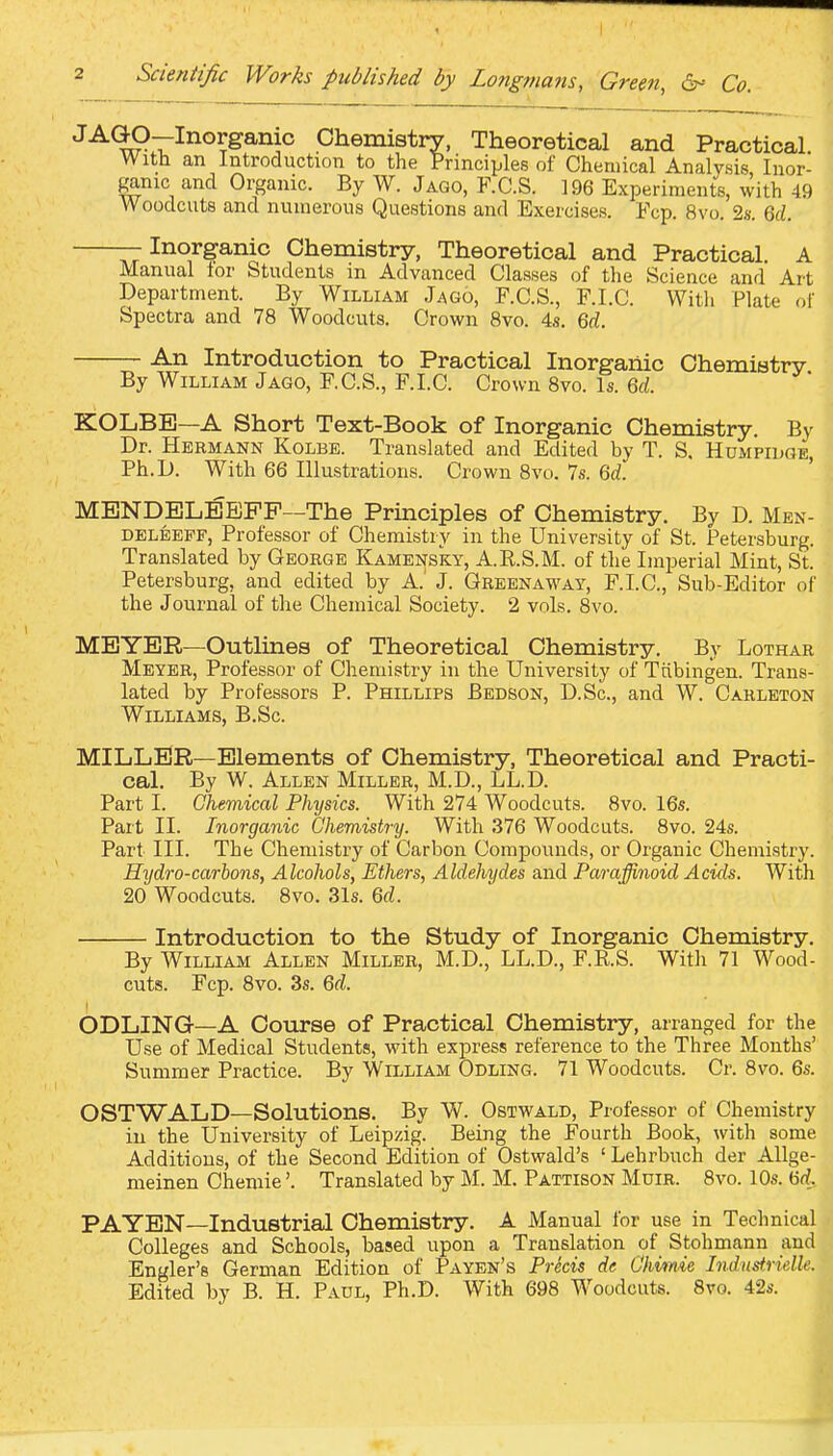 Chemistry, Theoretical and Practical With an Introduction to the Principles of Chemical Analysis, Inor- ganic and Organic. By W. Jago, F.C.S. 196 Experiments, with 49 Woodcuts and numerous Questions and Exercises. Fop. 8vo. 2.9. Qd. —Inorganic Chemistry, Theoretical and Practical A Manual lor Students m Advanced Classes of the Science and Art Department. By William Jago, F.C.S., F.I.C. Witli Plate of Spectra and 78 Woodcuts. Crown 8vo. 4s. Qd. An Introduction to Practical Inorganic Chemistry. By William Jago, F.C.S., F.I.C. Crown 8vo. Is. Qd. KOLBB—A Short Text-Book of Inorganic Chemistry. By Dr. Hermann Kolbe. Translated and Edited by T. S, Humpidge Ph.D. With 66 Illustrations. Crown 8vo. 7s. 6rf. ' MBNDELEBPF—The Principles of Chemistry. By D. Men- DELEEPF, Professor of Chemistry in the University of St. Petersburg. Translated by George Kamensky, A.R.S.M. of the Imperial Mint, St. Petersburg, and edited by A.' J. Greenaway, F.I.C, Sub-Editor of the Journal of the Chemical Society. 2 vols. 8vo. MEYER—Outlines of Theoretical Chemistry. By Lothar Meyer, Professor of Chemistry in the University of Ttibingen. Trans- lated by Professors P. Phillips Bedson, D.Sc, and W. Carleton Williams, B.Sc. MILLER—Elements of Chemistry, Theoretical and Practi- cal. By W. Allen Miller, M.D., LL.D. Part I. Chemical Physics. With 274 Woodcuts. 8vo. 16s. Part II. Inorganic Chemistry. With 376 Woodcuts. 8vo. 24s. Part III. The Chemistry of Carbon Compounds, or Organic Chemistry. Hydro-carbons, Alcohols, Ethers, Aldehydes and Paraffinoid Acids. With 20 Woodcuts. 8vo. 31s. Qd. Introduction to the Study of Inorganic Chemistry. By William Allen Miller, M.D., LL.D., F.R.S. With 71 Wood- cuts. Fcp. 8vo. 3s. Qd. ODLING—A Course of Practical Chemistry, arranged for the Use of Medical Students, with express reference to the Three Months' Summer Practice. By William Odling. 71 Woodcuts. Cr. 8vo. 6s. OSTWALD—Solutions. By W. Ostwald, Professor of Chemistry iu the University of Leipzig. Being the Fourth Book, with some Additions, of the Second Edition of Ostwald's ' Lehrbuch der AUge- meinen Chemie'. Translated by M. M. Pattison Muir. 8vo. 10s. 6rf. PA YEN—Industrial Chemistry. A Manual for use in Technical Colleges and Schools, based upon a Translation of Stohmann and Engler's German Edition of Payen's Prkis de Ckvime Industrielle. Edited by B. H. Paul, Ph.D. With 698 Woodcuts. 8vo. 42s.