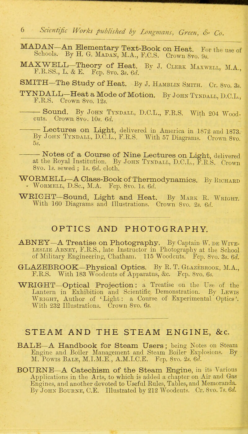 MADAN-An Elementary Text-Book on Heat. For the use of Schools. By H. G. Madan, M.A., F.C.S. Crown 8vo. 9s. ^^^JTJK^T^^^^^y S^a*- J- Cleek Maxwkll, I\I.A , F.R.SS., L. & E. Fcp. 8vo. 3s. Qd. SMITH—The Study of Heat. By J. Hamblin Smith. Cr. 8vo. 3s. T YNDALL—Heat a Mode of Motion. By J ohn Tyndall, D C L F.R.S. Crown Bvo. 12s. ' • •> — Sound. By John Tyndall, D.C.L., F.R.S. With 204 Wood- cuts. Crown Bvo. 10s. 6rf. Lectures on Light, delivered in America in 1872 and 1873 By John Tyndall, D.C.L., F.R.S. With 57 Diagrams. Crown 8vo. 5s. Notes of a Course of Nine Lectures on Light, delivered at the Royal Institution. By John Tyndall, D.C.L., F.R.S. Crown 8vo. Is. sewed ; Is. Qd. cloth. WORMELL—A Class-Book of Thermodynamics. By Richaed . WoEMELL, D.Sc, M.A. Fcp. 8vo. Is. Qd. WRIGHT—Sound, Light and Heat. By Maek R. Weight. With 160 Diagrams and Illustrations. Crown 8vo. 2s. 6(f. OPTICS AND PHOTOGRAPHY. ABNEY—A Treatise on Photography. By Captain W. de Wive- LESLiE Abney, F.R.S., late Instructor in Photography at the School of Military Engineering, Chatham. 115 Woodcuts. Fcp. 8vo. 3s, Qd. GLAZEBROOK—Physical Optics. By R. T. Glazebeook, M.A., F.R.S. With 183 Woodcuts of Apparatus, &c. Fcp. 8vo. 6s. WRIGHT—Optical Projection: a Treatise on the Use of the Lantern in Exhibition and Scientific Demonstration. By Lewis Weight, Author of ' Light: a Course of Experimental Optics'. With 232 Illustrations. Crown Bvo. 6s. STEAM AND THE STEAM ENGINE, &c. BALE—A Handbook for Steam Users; being Notes on Steam Engine and Boiler Management and Steam Boiler Explosions. By M. Powis Bale, M.I.M.E., A.M.LC.E. Fcp. Bvo. 2s. 6(7. BOURNE—A Catechism of the Steam Engine, in its Various ApjDlications in the Arts, to which is added a chapter on Air and Gas Engines, and another devoted to Useful Rules, Tables, and Memoranda. By John Bouene, C.E. Illustrated by 212 Woodcuts. Cr. Bvo. 7s. Qd.