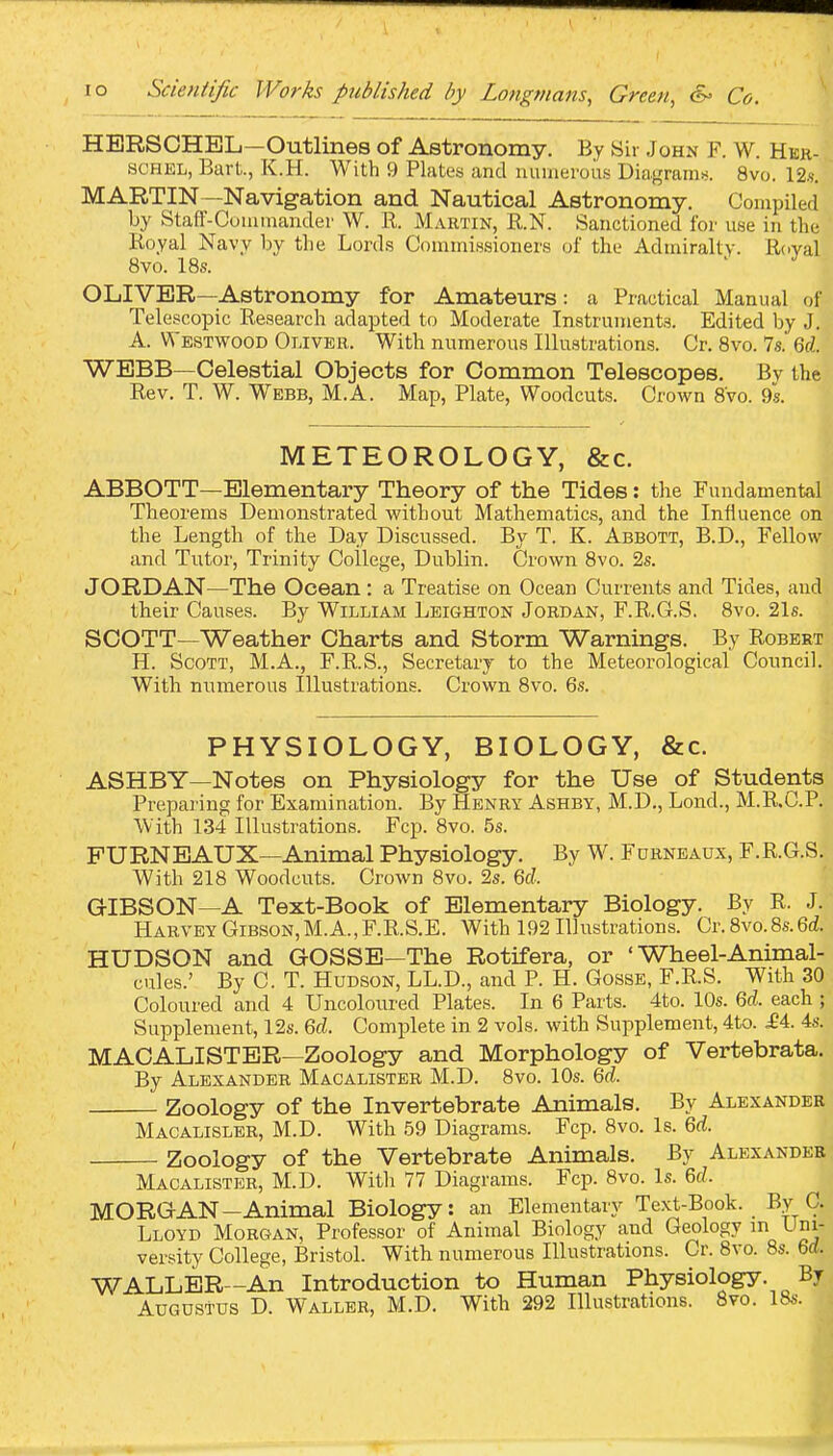 HBRSCHBL—Outlines of Astronomy. By Sir John F. W. Her- SCHEL, Bart., K.H. With 9 Plates and numerous Diagrams. 8vo. 12.?. MARTIN—Navigation and Nautical Astronomy. Compiled by Stalf-Cummander W. R. Martin, R.N. Sanctioned for use in the Royal Navy by the Lords Commissioners of the Admiralty. Royal 8vo. 18s. ^ J OLIVER—Astronomy for Amateurs: a Practical Manual of Telescopic Research adapted to Moderate Instruments. Edited by J. A. Westwood Oliver. With numerous Illustrations. Cr. Bvo. 7s. 6rf. WEBB—Celestial Objects for Common Telescopes, By the Rev. T. W. Webb, M.A. Map, Plate, Woodcuts. Crown Bvo. 9s. METEOROLOGY, &c. ABBOTT—Elementary Theory of the Tides: the Fundamental Theorems Demonstrated without Mathematics, and the Influence on the Length of the Day Discussed. By T. K. Abbott, B.D., Fellow and Tutor, Trinity College, Dublin. Crown 8vo. 2s. JORDAN—The Ocean: a Treatise on Ocean Currents and Tides, and their Causes. By William Leighton Jordan, F.R.G.S. Bvo. 21s. SCOTT—Weather Charts and Storm Warnings. By Robert H. Scott, M.A., F.R.S., Secretary to the Meteorological Council. With numerous Illustrations. Crown 8vo. 6s. PHYSIOLOGY, BIOLOGY, &c. ASHBY—Notes on Physiology for the Use of Students Preparing for Examination. By Henry Ashby, M.D., Lond., M.R.C.P. With 134 Illustrations. Fcp. Bvo. 5s. PURNBAUX—Animal Physiology. By W. Furneaux, F.R.G.S. With 218 Woodcuts. Crown Bvo. 2s. Qd. GIBSON—A Text-Book of Elementary Biology. By R. J. Harvey Gibson, M.A.,F.R.S.E. With 192 Illustrations. Cr. Bvo.8s.6(Z. HUDSON and GOSSE—The Rotifera, or ' Wheel-Animal- cules.' By C. T. Hudson, LL.D., and P. H. Gosse, F.R.S. With 30 Coloured and 4 Uncoloured Plates. In 6 Parts. 4to. 10s. U. each ; Supplement, 12s. Qcl. Complete in 2 vols, with Supplement, 4to. ^4. 4s. MACALISTER—Zoology and Morphology of Vertebrata. By Alexander Macalister M.D. 8vo. 10s. (id. Zoology of the Invertebrate Animals. By Alexander Macalisler, M.D. With 59 Diagrams. Fcp. 8vo. Is. Qd. Zoology of the Vertebrate Animals. By Alexander Macalister, M.D. With 77 Diagrams. Fcp. Bvo. Is. U. MORGAN-Animal Biology: an Elementary Text-Book. By C. Lloyd Morgan, Professor of Animal Biology and Geology m Uni- versity College, Bristol. With numerous Illustrations. Cr. Bvo. Bs. 6rf. WALLER—An Introduction to Human Physiology. By Augustus D. Waller, M.D. With 292 Illustrations. 8vo. !&>■.