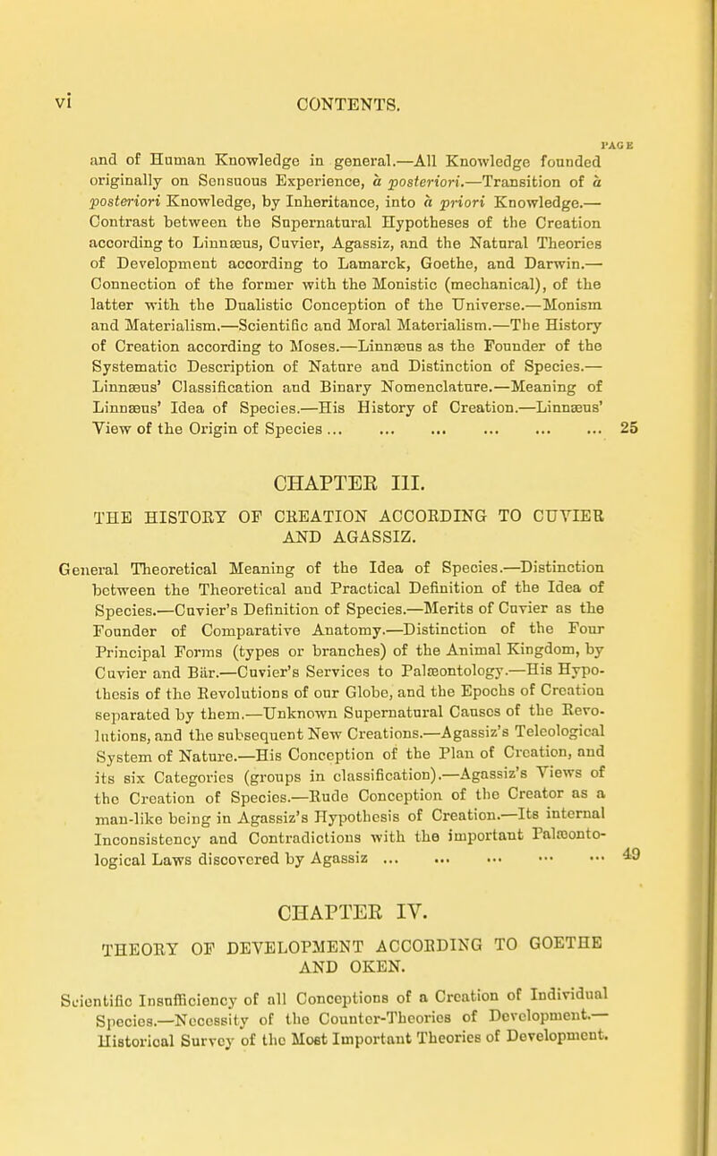 and of Human Knowledge in general.—All Knowledge founded originally on Sensuous Experience, a posteriori.—Transition of a posteriori Knowledge, by Inheritance, into « priori Knowledge.— Contrast between tbe Snpematnral Hypotheses of the Creation according to Linnteua, Cuvier, Agassiz, and tbe Natural Theories of Development according to Lamarck, Goethe, and Darwin.— Connection of the former with tbe Monistic (mecbanical), of the latter with the Dualistic Conception of the Universe.—Monism and Materialism.—Scientific and Moral Materialism.—The History of Creation according to Moses.—Linnasns as the Founder of the Systematic Description of Nature and Distinction of Species.— LinnaBus' Classification and Binary Nomenclature.—Meaning of Linnasns' Idea of Species.—His History of Creation.—LinnaBus' View of the Origin of Species ... ... ... ... ... ... 25 CHAPTEK III. THE HISTORY OF CREATION ACCORDING TO CUYIER AND AGASSIZ. General Theoretical Meaning of the Idea of Species.—Distinction between the Theoretical and Practical Definition of the Idea of Species.—Cuvier's Definition of Species.—Merits of Cuvier as tbe Founder of Comparative Anatomy.—Distinction of tbe Fonr Principal Forms (types or branches) of the Animal Kingdom, by Cuvier and Bär.—Cuvier's Services to Palseontology.—His Hypo- thcsis of tbe Revolutions of our Globe, and the Epochs of Creation separated by them.—Unknown Supernatural Causcs of the Revo- lutions, and tbe subsequent New Creations.—Agassiz's Teleological System of Nature.—His Conception of tbe Plan of Creation, nnd its six Categories (groups in Classification).—Agnssiz's Yiews of the Creation of Species.—Rüde Conception of the Creator as a man-like being in Agassiz's Hypotbesis of Creation.—Its internal Inconsistency and Contradictions with tbe jmportant Palsoonto- logical Laws discovered by Agassiz CHAPTEK IV. THEORY OF DEVELOPMENT ACCOBDING TO GOETHE AND OKEN. Scientific Insnfficiency of all Conccptions of a Creation of Individual Species.—Necossity of the Countcr-Theories of Development.— Historioal Survcy of the Most Itnportant Theories of Development.