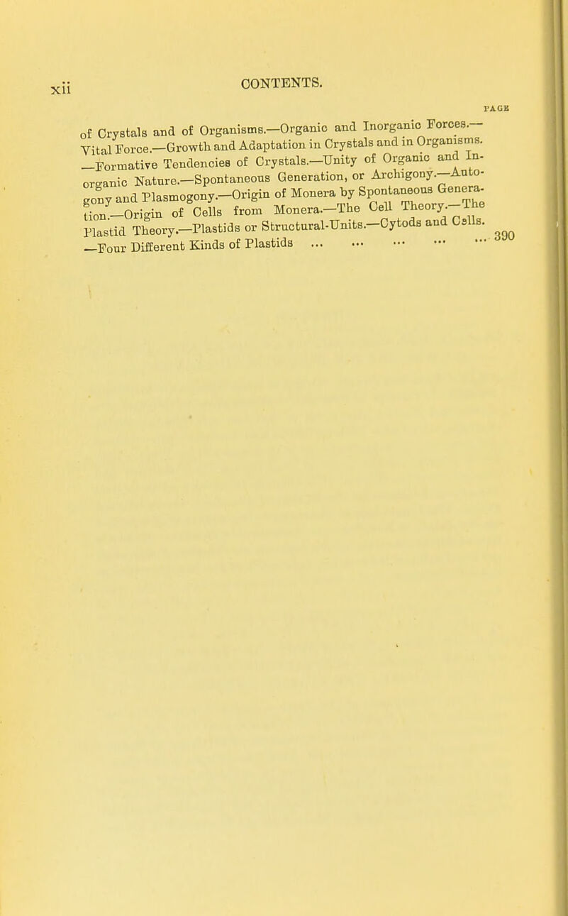 Xll I'AGB of Crystals and of Organisms.-Organio and Inorgamc Forces.- Vital Force.-Growth and Adaptation in Crystals and in Orgamsms. -Formative Tendencies of Crystals.-Unity of Organic and In- omanic Naturc-Spontaneous Generation, or Archigony.-Anto- gony and Plasmogony.-Origin of Monera by Spontaneous Genera fi0/_0rigin of Cells from Monera.-The Cell ^eory-The Plas'tid Theory.-Plastids or Structural-Units.-Cytods and Call«. ^ —Four Different Kinds of Plastida