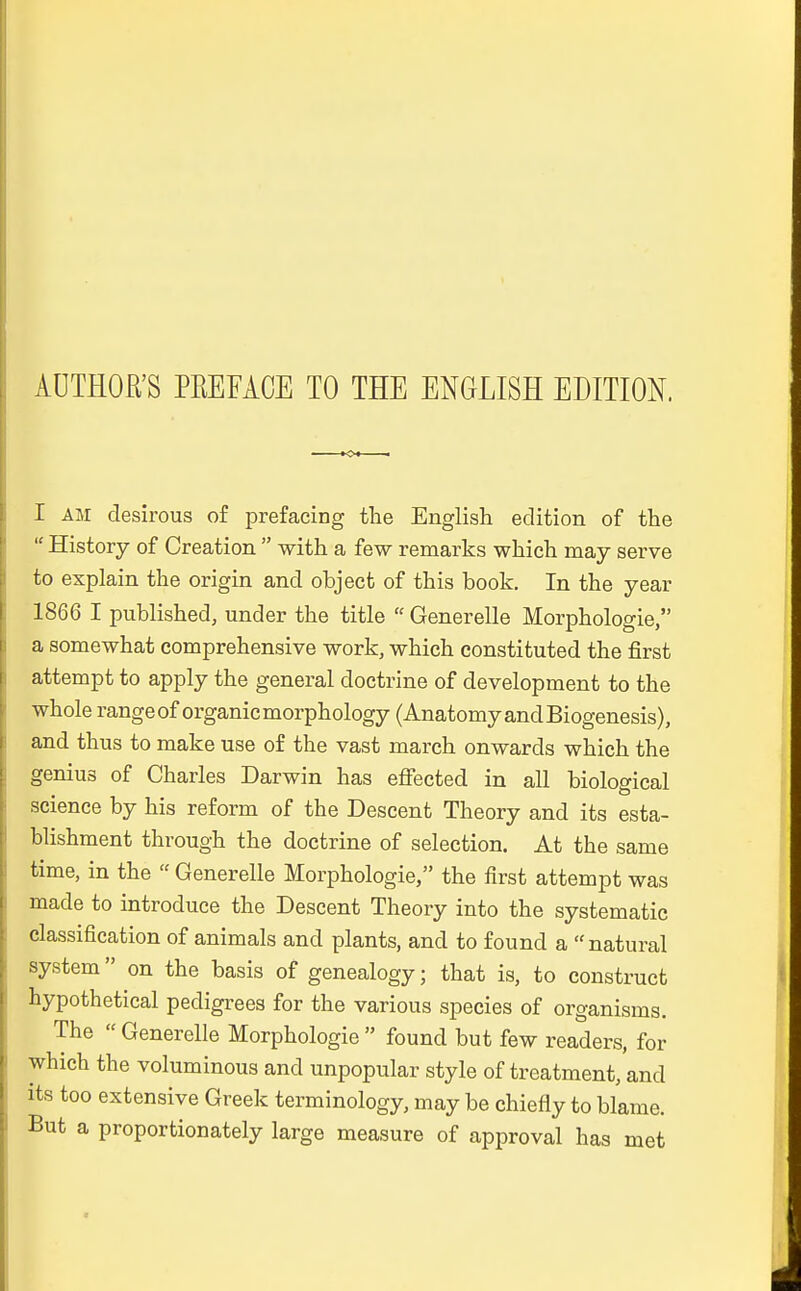 AUTHOß'S PREFÄCE TO THE ENGLISH EDITION. I am desirous of prefacing the English eclition of the  History of Creation  with a few remarks which may serve to explain the origin and olbject of this book. In the year 1866 I published, under the title  Generelle Morphologie, a somewhat comprehensive work, which constituted the first attempt to apply the general doctrine of development to the whole ränge of organicmorphology (Anatomy and Biogenesis), and thus to make use of the vast march onwards which the genius of Charles Darwin has effected in all biologieal science by his reform of the Descent Theory and its esta- blishment through the doctrine of selection. At the same time, in the  Generelle Morphologie, the first attempt was made to introduce the Descent Theory into the systematic Classification of animals and plants, and to found a natural System on the basis of genealogy; that is, to construct hypothetical pedigrees for the various species of organisms. The  Generelle Morphologie  found but few readers, for which the voluminous and unpopulär style of treatment, and its too extensive Greek terminology, may be chiefly to blame. But a proportionately large measure of approval has met