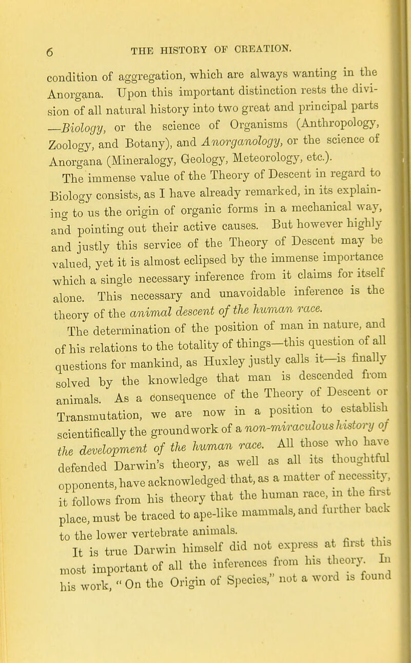 condition of aggregation, which are always wanting in the Anorgana. Upon this important distinction rests the divi- sion of all natural history into two great and principal parts —Biology, or the science of Organisms (Anthropology, Zoology, and Botany), and Änorganology, or the science of Anorgana (Mineralogy, Geology, Meteorology, etc.). The immense value of the Theory of Descent in regard to Biology consists, as I have already remarked, in its explain- ing to us the origin of organic forms in a mechanical way, and pointing out their active causes. But however highly and justly this Service of the Theory of Descent may be valued, yet it is almost eclipsed by the immense importance which a Single necessary inference from it Claims for itself alone. This necessary and unavoidable inference is the theory of the animal descent ofthe human race. The determination of the position of man in nature, and of his relations to the totahty of things-this question of all questions for mankind, as Huxley justly calls it—is finally solved by the knowledge that man is descended from animals. As a Consequence of the Theory of Descent or Transmutation, we are now in a position to estabhsh scientifically the groundwork of a non-miraculous history of the development of the human race. AU those who have defended Darwin's theory, as well as all its thoughtful opponents, have acknowledged that, as a matter of necessity it Uows from his theory that the human race in the first place, must be traced to ape-like mammals, and further back to the lower vertebrate animals. _ It is true Darwin himself did not express at first this most important of all the inferences from Ins theory. Iu his work,  On the Origin of Speeles, not a word is found