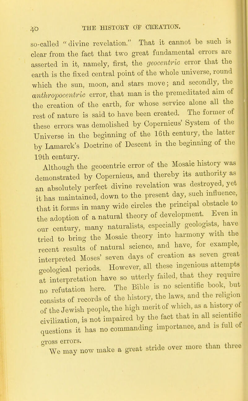 so-called divine revelation. That it cannot be such is clear from the fact that two great fundamental errors are asserted in it, namely, first, the geocentric error that the earth is the fixed central point of the whole universe, round which the sun, moon, and stars move; and secondly, the anthropocentric error, that man is the premeditated aim of the creation of the earth, for whose service alone all the rest of nature is said to have been created. The former of these errors was demolished by Copernicus' System of the Universe in the beginning of the 16th Century, the latter by Lamarck's Doctrine of Descent in the beginning of the 19th Century. Although the geocentric error of the Mosaic history was demonstrated by Copernicus, and thereby its authority as an absolutely perfect divine revelation was destroyed, yet it has maintained, down to the present day, such mfluence, that it forms in many wide circles the principal obstacle to the adoption of a natural theory of development. Even m our Century, many naturalists, especially geologists have tried to bring the Mosaic theory into harmony with the recent results of natural science, and have, for example, interpreted Moses' seven days of creation as seven great .eolocrical periods. However, all these ingenious attempts at Interpretation have so utterly failed, that they require no refutation here. The Bible is no scientific book, but consists of records of the history, the laws, and the religio* of the Jewish people, the high merit of which, as a history of eivilization, is not impaired by the fact that in all scientific questions it has no commanding importance, and is füll of otoss errors. ■ We may now make a great Steide over more than three