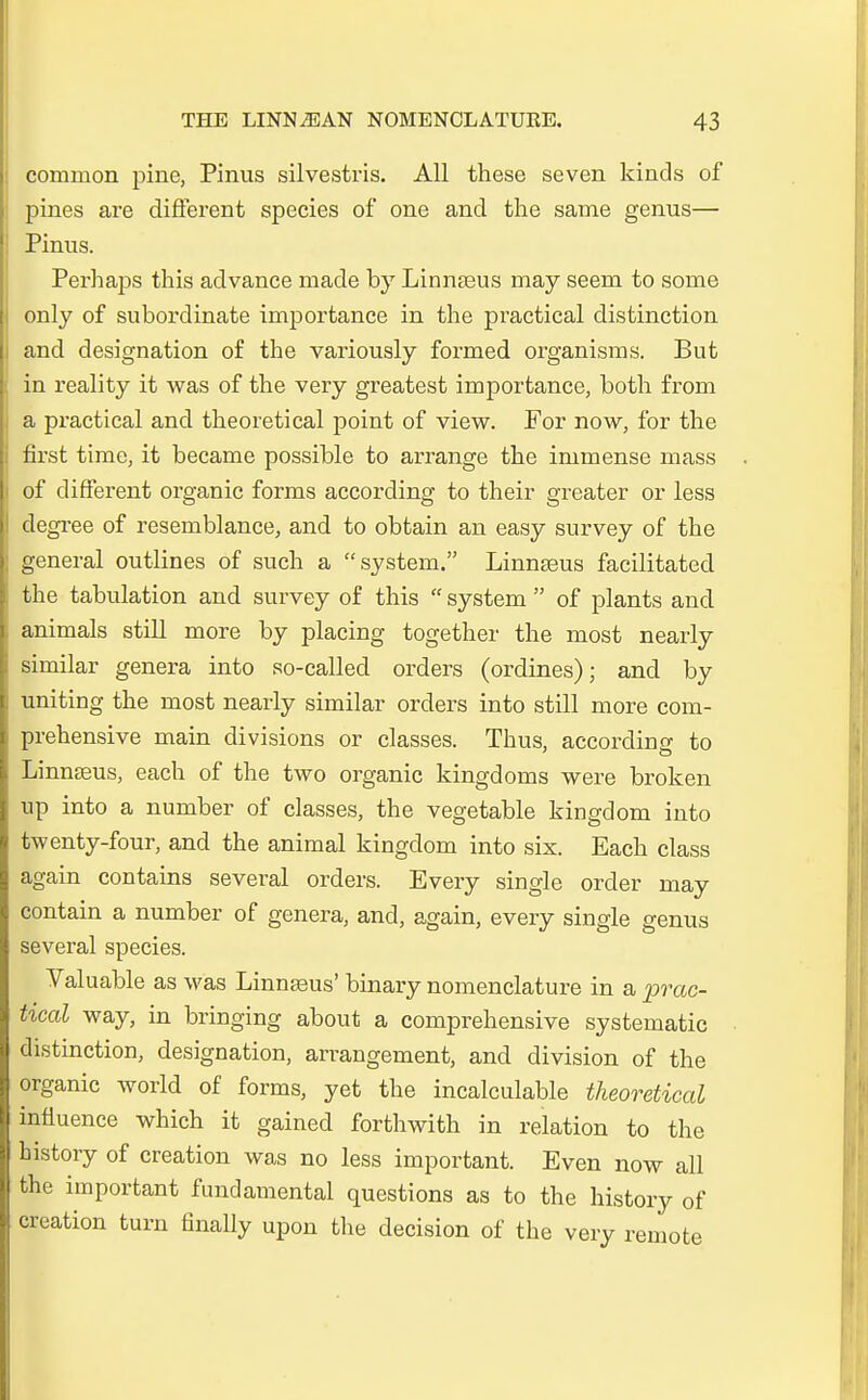 common pine, Pinus silvestris. All these seven kincLs of pines are different species of one and the same genus— Pinus. Perhaps this advance made by Linnseus may seem to some only of subordinate importance in the practical distinction and designation of the variously formed organisms. But in reality it was of the very greatest importance, both from a practical and theoretical point of view. For now, for the first time, it became possible to arrange the immense mass of different organic forms according to their greater or less degree of resemblance, and to obtain an easy survey of the general outlines of such a  System. Linnseus facilitated the tabulation and survey of this  System  of plants and animals still more by placing together the most nearly similar genera into so-callecl orders (ordines); ancl by uniting the most nearly similar orders into still more com- prehensive main divisions or classes. Thus, accordirjg to Linnseus, each of the two organic kingdoms were broken up into a number of classes, the vegetable kingdom into twenty-four, and the animal kingdom into six. Each class again contains several orders. Every single orcler may contain a number of genera, and, again, every single genus several species. Valuable as was Linnasus' binary nomenclature in a prac- tical way, in bringing about a comprehensive systematic distinction, designation, arrangement, and division of the organic world of forms, yet the incalculable theoretical influence which it gained forthwith in relation to the history of creation was no less important. Even now all the important fundamental questions as to the history of creation turn finally upon the decision of the very remote