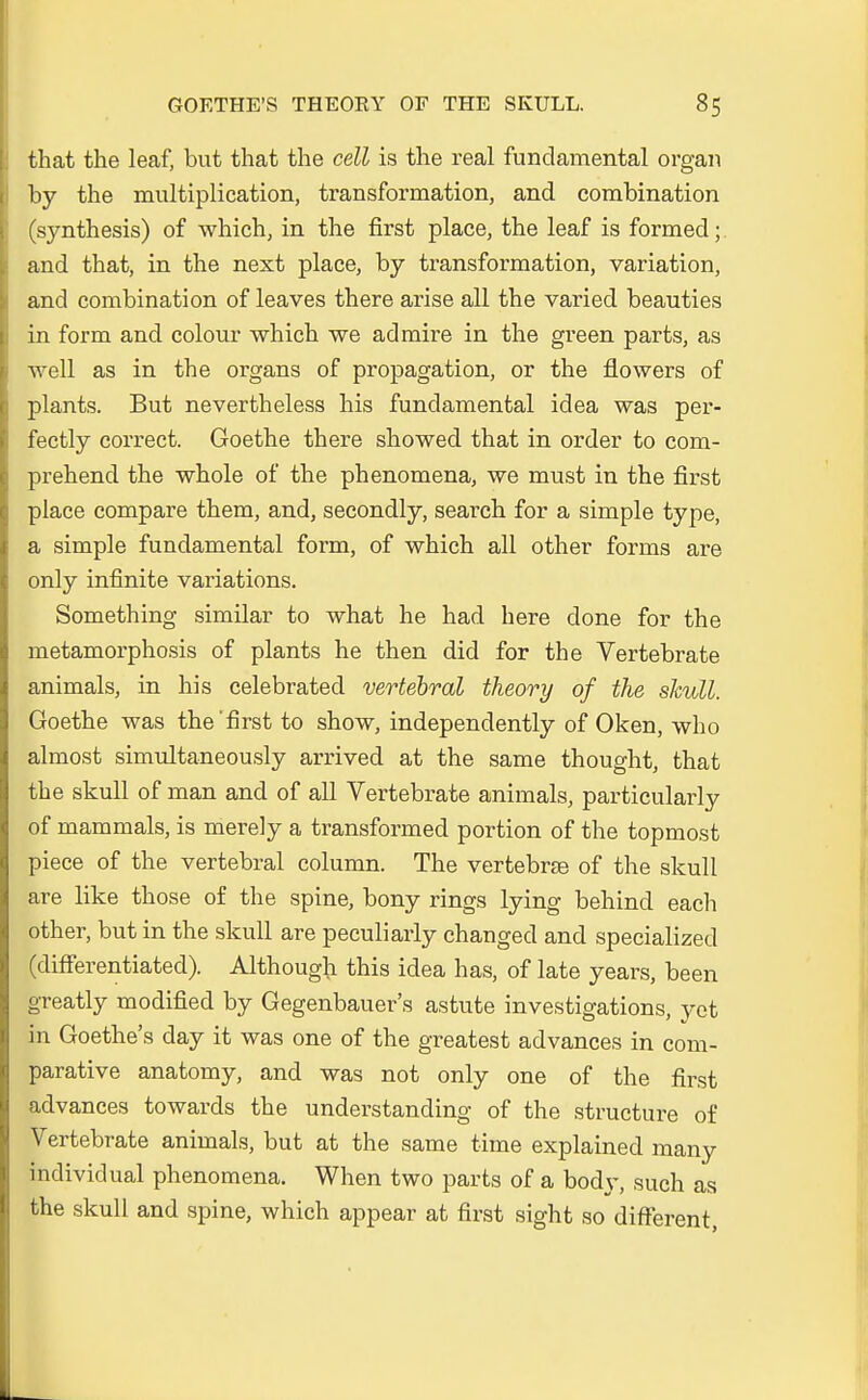 that the leaf, but that the cell is the real fundamental organ by the multiplication, transformation, and combination (synthesis) of which, in the first place, the leaf is formed; and that, in the next place, by transformation, Variation, and combination of leaves there arise all the varied beauties in form and colour which we admire in the green parts, as well as in the organs of propagation, or the flowers of plants. But nevertheless his fundamental idea was per- fectly correct. Goethe there showed that in order to com- prehend the whole of the phenomena, we must in the first place compare them, and, secondly, search for a simple type, a simple fundamental form, of which all other forms are only infinite variations. Something similar to what he had here clone for the metamorphosis of plants he then did for the Vertebrate animals, in his celebrated vertebral theory of the skull. Goethe was the'first to show, independently of Oken, who almost simultaneously arrived at the same thought, that the skull of man and of all Vertebrate animals, particularly of mammals, is merely a transformed portion of the topmost piece of the vertebral column. The vertebrae of the skull are like those of the spine, bony rings lying behind each other, but in the skull are peculiarly changed and specialized (clifferentiated). Although this idea has, of late years, been greatly modified by Gegenbauer's astute investigations, yet in Goethe's day it was one of the greatest advances in com- parative anatomy, and was not only one of the first advances towards the understanding of the structure of Vertebrate animals, but at the same time explained many individual phenomena. When two parts of a body, such as the skull and spine, which appear at first sight so different,