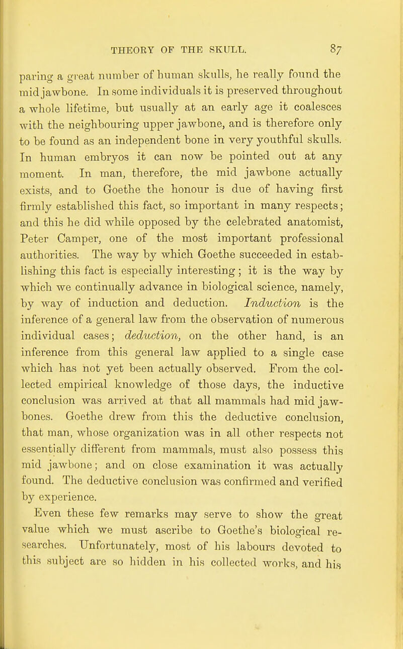 paring a great number of human skulls, he really found the mid jawbone. In some individuals it is preserved throughout a whole lifetime, but usually at an early age it coalesces with the neighbouring upper jawbone, and is therefore only to be found as an independent bone in very youthful skulls. In human embryos it can now be pointed out at any moment. In man, therefore, the mid jawbone actually exists, and to Goethe the honour is due of having first firmly established this fact, so important in many respects; and this he did while opposed by the celebrated anatomist, Peter Camper, one of the most important professional authorities. The way by which Goethe succeeded in estab- lishing this fact is especially interesting ; it is the way by which we continually advance in biological science, namely, by way of induction and deduction. Induction is the inference of a general law from the Observation of numerous individual cases; deduction, on the other hand, is an inference from this general law applied to a single case which has not yet been actually observed. From the col- lected empirical knowledge of those days, the inductive conclusion was arrived at that all mammals had mid jaw- bones. Goethe clrew from this the deductive conclusion, that man, whose Organization was in all other respects not essentially different from mammals, must also possess this mid jawbone; and on close examination it was actually found. The deductive conclusion was confirmed and verified by experience. Even these few remarks may serve to show the great value which we must ascribe to Goethes biological re- searches. Unfortunately, most of his labours devoted to this subject are so hidden in his collected works, and his