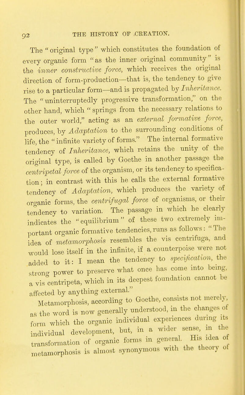 The  original type  which constitutes the foundation of every organic form  as the inner original Community is the inner constructive force, which receives the original direction of form-production—that is, the tendency to give rise to a particular form—and is propagated by Inheritance. The  uninterruptedly progressive transformation, on the other hand, which  Springs from the necessary relations to the outer world, acting as an external formative force, produces, by Adaptation to the surrounding conditions of life, the  infinite variety of forms. The internal^ formative tendency of Inheritance, which retains the unity of the original type, is called by Goethe in another passage the centripetal force of the organism, or its tendency to specifica- tion; in contrast with this he calls the external formative tendency of Adaptation, which produces the variety of organic forms, the centrifugal force of organisms, or their tendency to Variation. The passage in which he clearly indicates the  equilibrium of these two extremely im- portant organic formative tendencies, runs as follows :  The idea of metamorphosis resembles the vis centnfuga, and would lose itself in the infinite, if a counterpoise were not added to it: I mean the tendency to specificaUon, the strong power to preserve what once has come into being, a vis centripeta, which in its deepest foundation cannot be affected by anything external. _ Metamorphosis, according to Goethe, consists not merely aö the word is now generally understood, in the chaages ol form which the organic individual experiences during its individual development, but, in a wider sense, m the transformation of organic forms in general. His idea of metamorphosis is almost synonymous With the theory of