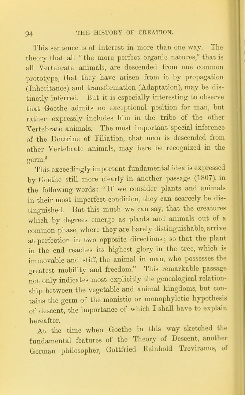 This sentence is of interest in more than one way. The theory that all  the more perfect organic natures, that is all Verte brate animals, are descended froin one common prototype, that they have arisen from it by propagation (Inheritance) and transformation (Adaptation), may be dis- tinctly inferred. But it is especially interesting to observe that Goethe admits no exceptional position for man, but rather expressly includes him in the tribe of the other Vertebrate animals. The most important special inference of the Doctrine of Filiation, that man is descended from other Vertebrate animals, may here be recognized in the germ.3 This exceedingfy important fundamental idea is expressed by Goethe still more clearly in another passage (1807), in the following words:  If we consider plants and animals in their most imperfect condition, they can scarcely he dis- tinguishecl. But this much we can say, that the creatures which by degrees emerge as plants and animals out of a common phase, where they are barely distinguishable, arrive at perfection in two opposite directions; so that the plant in the end reaches its highest glory in the tree, which is immovable and stiff, the animal in man, who possesses the greatest mobility and freedom. This remarkable passage not only indicates most explicitly the genealogical relation- ship between the vegetable and animal kingdoms, but con- tains the germ of the monistic or monophyletic hypotkesis of descent, the importance of which I shall have to explain hereafter. At the time wken Goethe in this way sketched the fundamental features of the Theory of Descent, another German philosopher, Gottfried Reiuhold Treviranus, oi