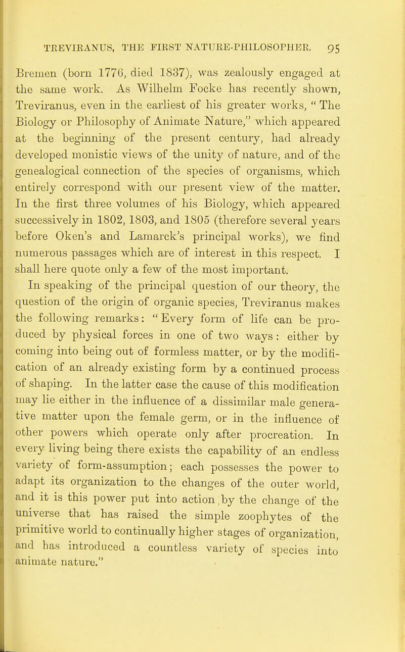 Bremen (born 1776, died 1837), was zealously engaged at the sanie work. As Wilhelm Focke has recently shown, Treviranus, even in the earliest of his greater works,  The Biology or Philosophy of Animate Nature, which appeared at the beginning of the present Century, had already developed monistic views of the unity of nature, and of the genealogical connection of the species of organisms, which entirely correspond with our present view of the matter. In the first three volumes of his Biology, which appeared successively in 1802,1803, and 1805 (therefore several years before Oken's and Lamarck's principal works), we find numerous passages which are of interest in this respect. I shall here quote only a few of the most important. In speaking of the principal question of our theory, the question of the origin of organic species, Treviranus makes the following remarks:  Every form of life can be pro- duced by physical forces in one of two ways : either by coming into being out of formless matter, or by the mocliti- cation of an already existing form by a continued process of shaping. In the latter case the cause of this modification may lie either in the influence of a dissimilar male genera- tive matter upon the female germ, or in the influence of other powers which operate only after procreation. In every living being there exists the capability of an endless variety of form-assumption; each possesses the power to adapt its Organization to the changes of the outer world, and it is this power put into action ,by the change of the universe that has raised the simple zoophytes of the primitive world to continually higher 3tages of Organization, and has introduced a countless variety of species into animate nature.