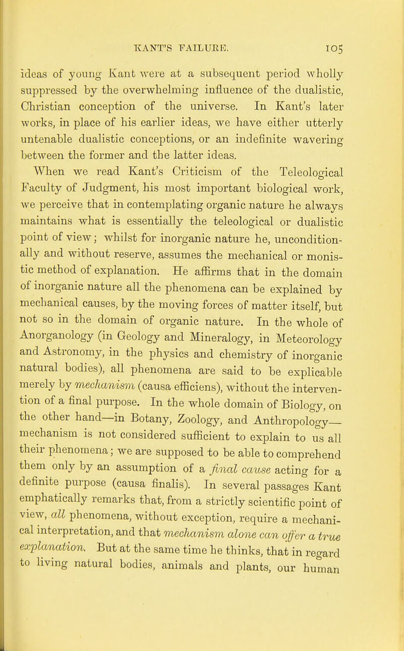 ideas of young Kant were at a subsequent period wholly suppressed by the overwhelming influence of the dualistic, Christian conception of the universe. In Kants later works, in place of his earlier ideas, we have either utterly untenable dualistic conceptions, or an indefinite wavering between the former and the latter ideas. When we read Kant's Criticism of the Teleological Faculty of Judgment, his most important biological work, we perceive that in contemplating organic nature he always maintains what is essentially the teleological or dualistic point of view; whilst for inorganic nature he, uncondition- ally and without reserve, assumes the mechanical or monis- tic method of explanation. He affirms that in the domain of inorganic nature all the phenomena can be explained by mechanical causes, by the moving forces of matter itself, but not so in the domain of organic nature. In the whole of Anorganology (in Geology and Mineralogy, in Meteorology and Astronomy, in the physics and chemistry of inorganic natural bodies), all phenomena are said to be explicable merely by mechanism (causa efliciens), without the Interven- tion of a final purpose. In the whole domain of Biology, on the other hand—in Botany, Zoology, and Anthropology— mechanism is not considered sufScient to explain to us all their phenomena; we are supposed to be able to comprehend them only by an assumption of a final cause acting for a definite purpose (causa finalis). In several passages Kant emphatically remarks that, from a strictly scientific point of view, all phenomena, without exception, require a mechani- cal Interpretation, and that mechanism alone can off er a true explanation. But at the same time he thinks, that in regard to living natural bodies, animals and plants, our human