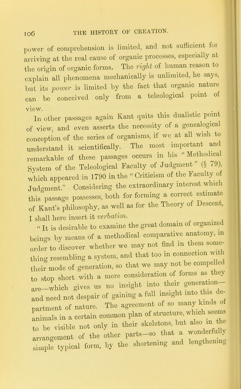 power of comprehension is limited, and not sufticient for arriving at the real cause of organic processes, especially at the origin of organic forms. The rigid of human reason to cxplain all phenomena mechanically is unlimited, he says, but its power is limited by the fact that organic nature can be conceivecl only from a teleological point of view In other passages again Kant quits this dualistic pomt of view, and even asserts the necessity of a genealogical concepti'on of the series of organisms, if we at all wish to understand it scientificaUy. The most important and remarkable of these passages occurs in his - Methodical System of the Teleological Eaculty of Judgment (§ 79), which appeared in 1790 in the  Criticism of the Faculty of Jud-ment. Considering the extraordinary interest which thisÖpassage possesses, both for forming a correct estimate of Kaufs philosophy, as well as for the Theory of Descent, I shall here insert it verbatim. « It is desirable to examine the great domain of orgamzed beings by means of a methodical comparative anatoiny, m order to discover whether we may not find in them some- thiug resembling a system, and that too in connecUon with their mode of generation, so that we may not be compe led to stop Short with a mere consideration of forms as they are-which gives us no insight into their generation- and need not despair of gaining a füll insight into tlns de- partment of nature. The agreement of so many kmds of animals in a certain common plan t0 be visible not only in their skeletons, but also m th arraugement of the other Parts-so that a wondei-fullv Tple typical form, by the shortening and lengthemng