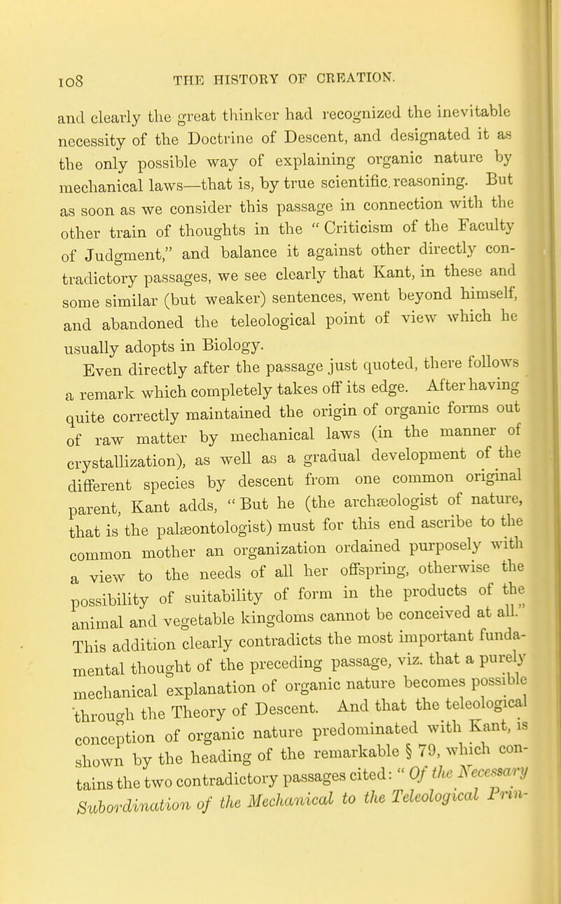 and cleavly the great thinker had recognized the inevitable necessity of the Doctrine of Descent, and designated it as the only possible way of explaining organic nature by mechanical laws—that is, by true scientific, reasoning. But as soon as we consider this passage in connection with the other train of thoughts in the  Criticism of the Faculty of Judgment, and balance it against other directly con- tradictory passages, we see clearly that Kant, in these and some similar (but weaker) sentences, went beyond himself, and abandoned the teleological point of view which he usually adopts in Biology. Even directly after the passage just quoted, there follows a remark which completely takes off its edge. After having quite correctly maintained the origin of organic forms out of raw matter by mechanical laws (in the manner of crystallization), as well as a gradual development of the different species by descent from one common original parent, Kant adds,  But he (the archseologist of nature, that is the paleeontologist) must for this end ascribe to the common mother an Organization ordained purposely with a view to the needs of all her offspring, otherwise the possibility of suitability of form in the products of the animal and vegetable kingdoms cannot be conceived at all. This addition clearly contradicts the most important funda- mental thought of the preceding passage, viz. that a purely mechanical explanation of organic nature becomes possible thron«* the Theory of Descent. And that the teleological conception of organic nature predominated with Kant, is shown by the heading of the remarkable § 79, which con- tains the two contradictory passages cited: « Of the Kecessary Subordination of the Mechanical to the Teleological Pnn-