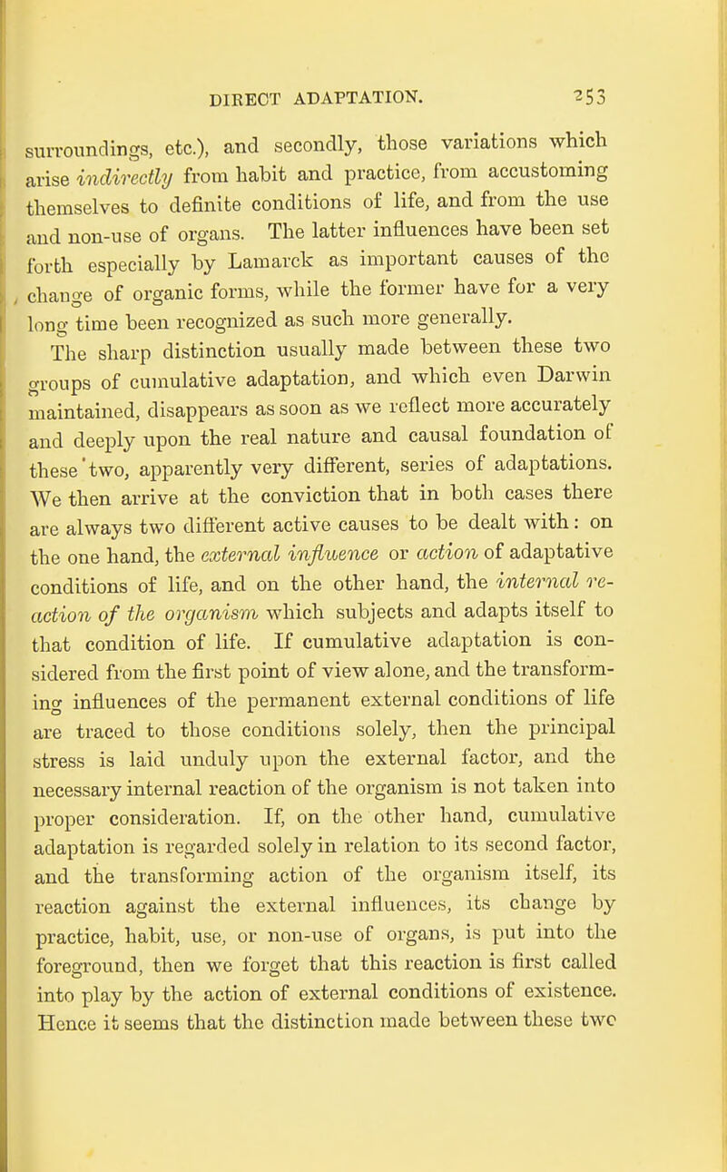 surroundings, etc.), and secondly, those variations which arise indirectly from habit and practice, from accustoming themselves to definite condifcions of life, and from the use and non-use of organs. The latter influences have been set forfch especially by Lamarck as important causes of the t change of organic forms, while the former have for a very long time been recognized as such more generally. The sharp distinction usually made between these two groups of cuinulative adaptation, and which even Darwin maintained, disappears as soon as we reflect more accurately and deeply upon the real nature and causal foundation of these'two, apparently very different, series of adaptations. We then arrive at the conviction that in both cases there are always two different active causes to be dealt with: on the one hand, the extemal influence or action of adaptative conditions of life, and on the other hand, the internal re- action of the organism which subjects and adapts itself to that condition of life. If cumulative adaptation is con- sidered from the first point of view alone, and the transform- intf influences of the permanent external conditions of life are traced to those conditions solely, then the principal stress is laid unduly upon the external factoi*, and the necessary internal reaction of the organism is not taken into proper consideration. If, on the other hand, cumulative adaptation is regarded solely in relation to its second factor, and the transforming action of the organism itself, its reaction against the external influences, its change by practice, habit, use, or non-use of organs, is put into the foreground, then we forget that this reaction is first called into play by the action of external conditions of existence. Hence it seems that the distinction made between these two