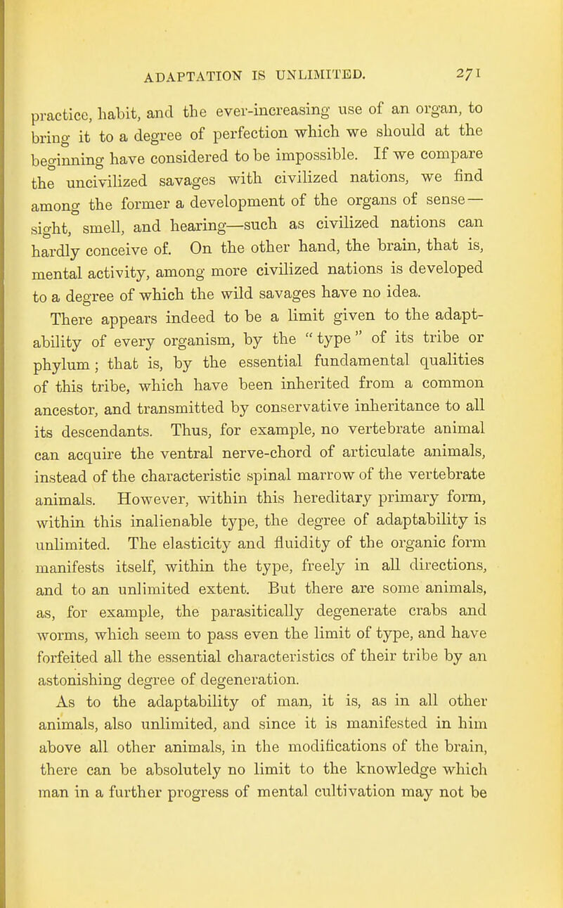 practice, habit, and the ever-increasing use of an organ, to bring it to a degree of perfection which we should at the beginning have considered to be impossible. If we compare the uncivilized savages with civilized nations, we find among the former a developnient of the organs of sense— sight, smell, and hearing—such as civilized nations can hardly conceive of. On the other hand, the brain, that is, mental activity, among more civilized nations is developed to a degree of which the wild savages have no idea. There appears indeed to be a limit given to the adapt- ability of every organism, by the  type  of its tribe or phyhim; that is, by the essential fundamental qualities of this tribe, which have been inherited from a common ancestor, and transmitted by conservative inheritance to all its descendants. Thus, for example, no vertebrate animal can acquire the ventral nerve-chord of articulate animals, instead of the characteristic spinal marrow of the vertebrate animals. However, within this hereditary primary form, within this inalienable type, the degree of adaptability is unlimited. The elasticity and fluidity of tbe organic form manifests itself, within the type, freely in all directions, and to an unlimited extent. But there are some animals, as, for example, the parasitically degenerate crabs and worms, which seem to pass even the limit of type, and have forfeited all the essential characteristics of their tribe by an astonishing degree of degeneration. As to the adaptability of man, it is, as in all other animals, also unlimited, and since it is manifested in him above all other animals, in the modifications of the brain, there can be absolutely no limit to the knowledge which man in a further progress of mental cultivation may not be