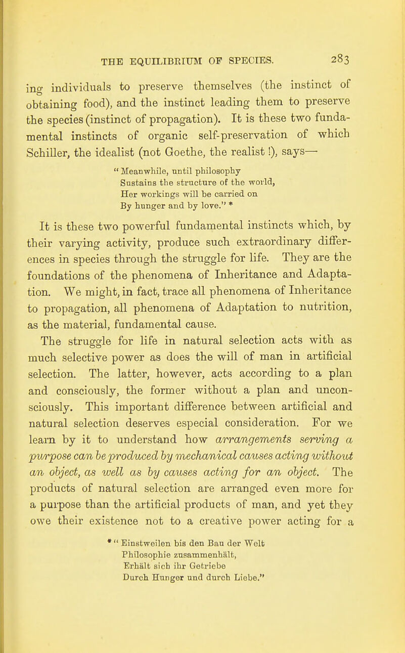 ing individuals to preserve themselves (the instinct of obtaining food), and the instinct leading them to preserve the species (instinct of propagation). It is these two funda- mental instincts of organic self-preservation of which Schiller, the idealist (not Goethe, the realist!), says—  Meanwhile, until philosophy Snstains the structure of the world, Her workings will be carried on By hunger and by love. * It is these two powerful fundamental instincts which, by their varying activity, produce such extraordinary differ- ences in species through the struggle for life. They are the foundations of the phenomena of Inheritance and Adapta- tion. We might, in fact, trace all phenomena of Inheritance to propagation, all phenomena of Adaptation to nutrition, as the material, fundamental cause. The struggle for life in natural selection acts with as much selective power as does the will of man in artificial selection. The latter, however, acts according to a plan and consciously, the former without a plan and uncon- sciously. This important difference between artificial and natural selection deserves especial consideration. For we learn by it to understand how arrangements serving a purpose can beproduced by mechanical causes acting without an object, as well as by causes acting for an object The products of natural selection are arranged even more for a purpose than the artificial products of man, and yet they owe their existence not to a creative power acting for a *  Einstweilen bis den Bau der Welt Philosophie zusammenhält, Erhält sich ihr Getriebe Durch Hunger und durch Liebe.