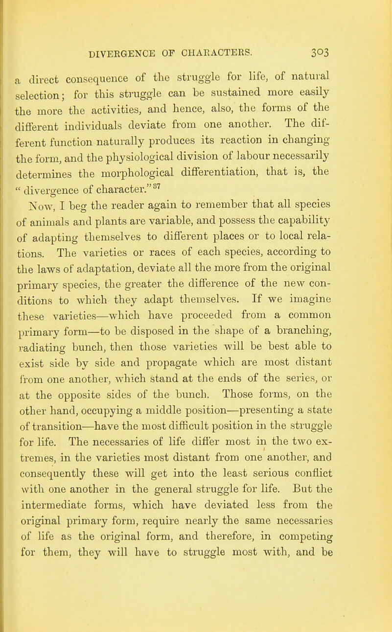 ta direct consequence of the struggle for life3 of natural selection; for this struggle can be sustained rnore easily the more tlie activities, and hence, also, the forms of the different individuals deviate from one another. The dif- ferent function naturally produces its reaction in changing the form, and the physiological division of labour necessarily deterrnines the morphological differentiation, that is, the  divergence of character. 37 Now, I beg the reader again to remember that all species of animals and plants are variable, and possess the capability of adapting themselves to different places or to local rela- tions. The varieties or races of each species, according to the laws of adaptation, deviate all the more from the original primary species, the greater the difference of the new con- clitions to which they adapt themselves. If we imagine these varieties—which have proceeded from a common primary form—to be disposed in the shape of a branching, radiating bunch, then those varieties will be best able to exist side by siele and propagate which are most distant from one another, which stand at the ends of the series, or at the opposite sides of the bunch. Those forms, on the other hand, occupying a middle position—presenting a state of transition—have the most difficult position in the struggle for life. The necessaries of life difier most in the two ex- tremes, in the varieties most distant from one another, and consequently these will get into the least serious conflict with one another in the general struggle for life. But the intermediate forms, which have deviated less from the original primary form, require nearly the same necessaries of life as the original form, and therefore, in competing for them, they will have to struggle most with, and be