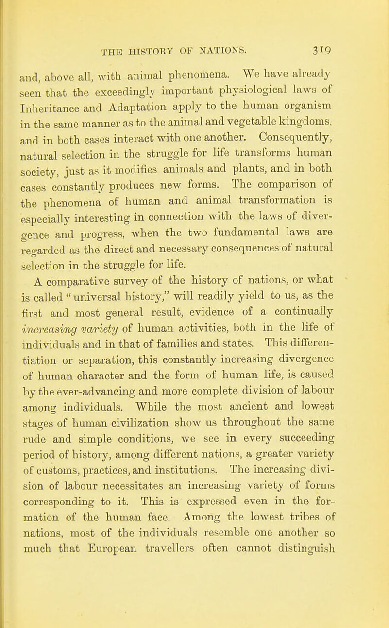 and, above all, with animal phenomena. We have already seen that the exceedingly important physiological laws of Inheritance and Adaptation apply to the human organism in the same manner as to the animal and vegetable kingdoms, and in both cases interact with one another. Consequently, natural selection in the struggle for life transforms human soeiety, just as it modifies animals and plants, and in both cases constantly produces new forms. The comparison of the phenomena of human and animal transformation is especially interesting in connection with the laws of diver- gence and progress, when the two fundamental laws are regarded as the direct and necessary consequences of natural selection in the struggle for life. A comparative survey of the history of nations, or what is called  universal history, will readily yield to us, as the first and most general result, evidence of a continually increasing variety of human activities, both in the life of individuals and in that of families and states. This differen- tiation or Separation, this constantly increasing divergence of human character and the form of human life, is caused by the ever-advancing and more complete division of labour among individuals. While the most ancient and lowest stases of human civilization show us throughout the same rude and simple conditions, we see in every succeeding period of history, among different nations, a greater variety of customs, practices, and institutions. The increasing divi- sion of labour necessitates an increasing variety of forms corresponding to it. This is expressed even in the for- mation of the human face. Among the lowest tribes of nations, most of the individuals resemble one another so much that European travellcrs often cannot distinguish