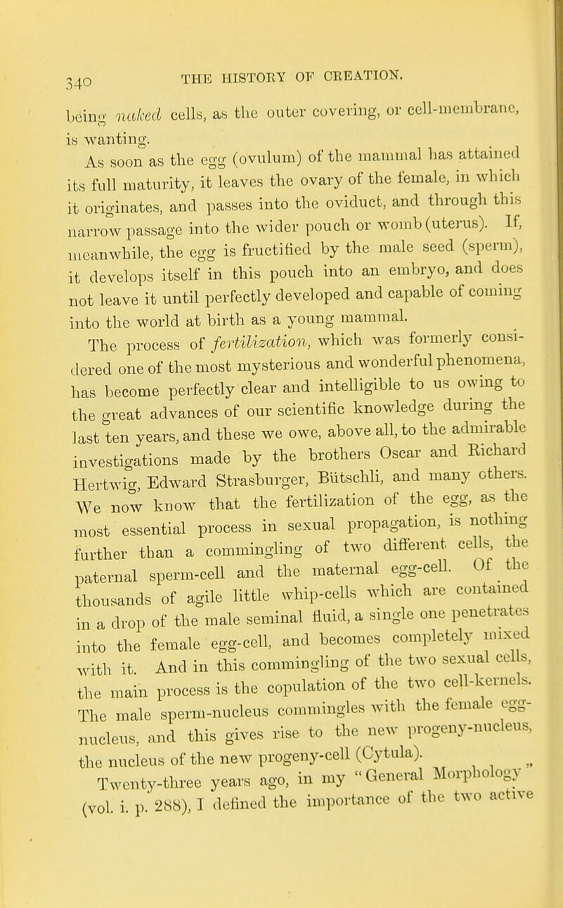 belng naked cells, as thc outer covering, or ccll-membrane, i,s wanting. As soon as the egg (ovulum) of the mammal has attained its füll maturity, it leaves the ovary of the female, in which it originates, and passes into the oviduct, and through this narrow passage into the wider pouch or womb (uterus). If, mcanwhile, the egg is fructified by the male seed (sperm), it develops itself in this pouch into an embryo, and does not leave it until perfectly developed and capable of Coming into the world at birth as a young mammal. The process of fertüizaUon, which was formerly consi- dered oneof themost mysterious and wonderful phenomena, has become perfectly clear and intelligible to us owing to the great advances of our scientific knowledge during the last ten years, and these we owe, above all, to the admirable investigations made by the brothers Oscar and Richard Hertwig, Edward Strasburger, Bütschli, and many others. We now know that the fertilization of the egg, as the most essential process in sexual propagation, is nothing further than a commingling of two different, cells the paternal sperm-cell and the matemal egg-cell. Of the thousands of agile little whip-cells which are contained in a drop of the male seminal fluid, a single one penetrates into the female egg-cell, and becomes completelv mixed with it And in this commingling of the two sexual cells, the main process is the copulation of the two cell-kernels. The male sperm-nucleus commingles with the female egg- nucleus, and this gives rise to the new progeny-nucleus, the nucleus of the new progeny-cell (Cytula). ^ Twenty-three years ago, in my General Morphology (vol. i. p. 288), I defined the importance of the two active