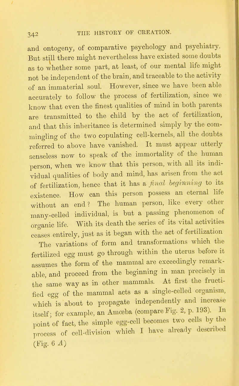 and ontogeny, of comparative psychology and psychiatry. But still there might nevertheless have existed sorae doubts as to whether some parfc, at least, of our mental life might not be independent of the brain, and traceable to the activity of an immaterial soul However, since we have been able accurately to follow the process of fertilization, since we know that even the finest qualities of mind in both parents are transmitted to the child by the act of fertilization, and that this inheritance is determined simply by the eom- mingling of the two copulating cell-kernels, all the doubts referred to above have vanished. It must appear utterly senseless now to speak of the immortality of the human person, when we know that this person, with all its indi- vidual qualities of body and mind, has arisen from the act of fertilization, hence that it has a final beginning to its existence. How can this person possess an eternal life without an end ? The human person, like every other many-celled individual, is but a passing phenomenon of organic life. With its death the series of its vital aetivities ceases entirely, just as it began with the act of fertilization The variations of form and transformations which the fertilized egg must go through within the uterus before it assumes the form of the mammal are exceedingly remark- able, and proceed from the beginning in man precisely in the same way as in other mammals. At first the fructi- fied egg of the mammal acts as a single-celled organism, which is about to propagate independently and increase itself; for example, an Amceba (compare Fig. 2, p. 193). In noint'of fact, the simple egg-cell becomes two cells by the process of cell-division which I have already descnbed (Fig. 6 A)