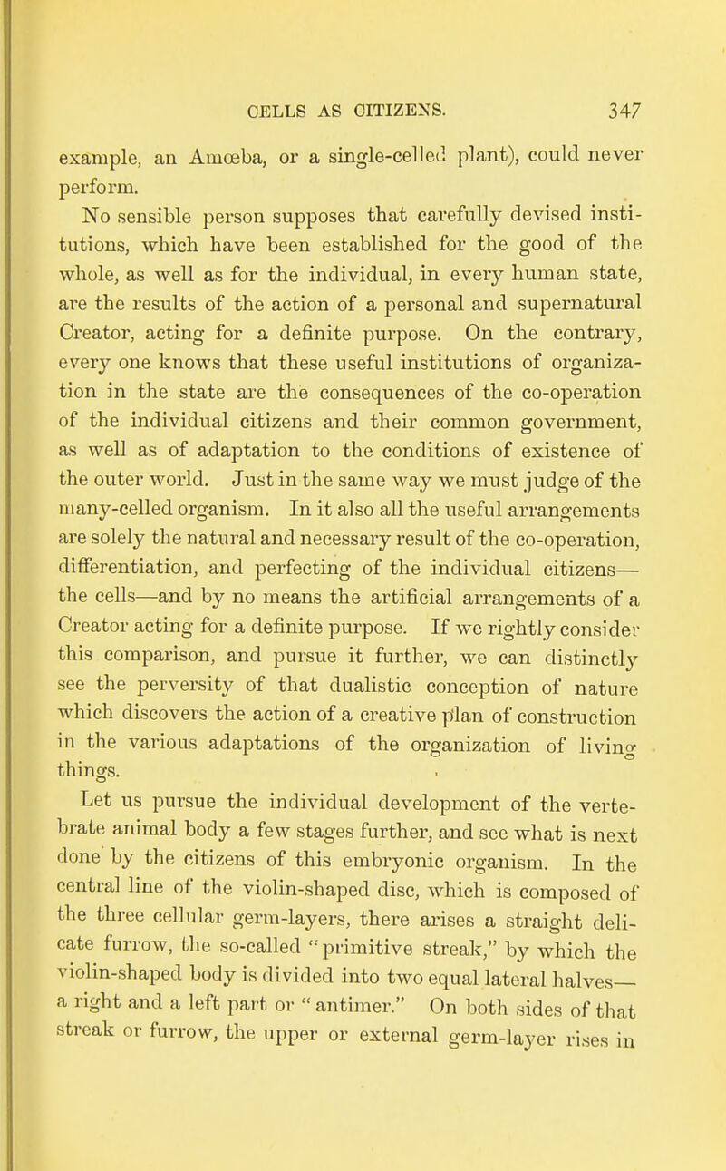 examplc, an Amoeba, or a single-celled plant), could never perform. No sensible person supposes that carefully devised insti- tutions, which have been establisbed for the good of tbe whole, as well as for the individual, in every human state, are the results of the action of a personal and supernatural Creator, acting for a definite purpose. On the contrary, eveiy one knows that these useful institutions of Organiza- tion in the state are the consequences of the co-operation of the individual Citizens and their common government, as well as of adaptation to the conditions of existence of the outer world. Just in the same way we must judge of the niany-celled organism. In it also all the useful arrangements are solely the natural and necessary result of the co-operation, differentiation, and perfecting of the individual Citizens— the cells—and by no means the artificial arrangements of a Creator acting for a definite purpose. If we rightly consider this comparison, and pursue it further, we can distinctly see the perversity of that dualistic conception of nature which discovers the action of a creative plan of construction in the various adaptations of the Organization of living things. Let us pursue the individual development of the verte- brate animal body a few stages further, and see what is next done by the Citizens of this embryonic organism. In the central line of the violin-shaped disc, which is eomposed of the three cellular germ-layers, there arises a straight deli- cate furrow, the so-called  primitive streak, by which the violin-shaped body is divided into two equal lateral halves— a right and a left part or  antimer. On both sides of that streak or furrow, the upper or external germ-layer rises in