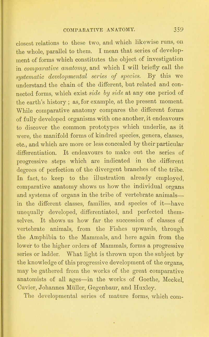 dosest relations to these two, and which likewise runs, on the whole, parallel to them. I raean that series of develop- inent of forms which constitutes the object of investigation in comparative anatomy, and which I will briefly call the systematic developmental series of species. By this we understand the chain of the different, but related and con- nected forms, which exist side by side at any one period of the earth's history ; as, for exarnple, at the present moment. While comparative anatomy compares the different forms of f ully developed organisms with one another, it endeavours to discover the common prototypes which underlie, as it were, the manifold forms of kindred species, genera, classes, etc., and which are more or less concealed by their particular differentiation. It endeavours to make out the series of progressive steps which are indicated in the .different degrees of perfection of the divergent branches of the tribe. In fact, to keep to the Illustration already employed, comparative anatomy shows us how the individual organs and Systems of organs in the tribe of vertebrate animals— in the different classes, families, and species of it—have unequally developed, differentiated, and perfected them- selves. It shows us how far the succession of classes of vertebrate animals, from the Fishes upwards, through the Amphibia to the Mammals, and here again from the lower to the higher Orders of Mammals, forms a progressive series or ladder. What light is thrown upon the subject by the knowleclge of this progressive development of the organs, may be gathered from the works of the great comparative anatomists of all ages—in the works of Goethe, Meckel, Cuvier, Johannes Müller, Gegenbaur, and Huxley. The developmental series of mature forms, which com-