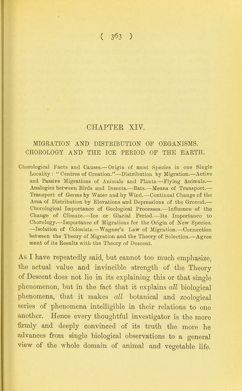 CHAPTER XIV. MIGRATION AND DISTRIBUTION OF ORGANISMS. OHOROLOGY AND THE ICE PERIOD OF THE EARTH. Chorological Facts and Oauses.— Origin of most Species in one Single Locality :  Centres of Creation.—Distribution by Migration.—Active and Passive Migrations of Aniinals and Plants.—Flying Animals.— Analogies between Birds and Insects.—Bats.—Means of Transport.— Transport of Germs by Water and by Wind.—Continual Change of tbe Area of Distribution by Elevationa and Depressions of tbe Ground.— Chorological Importance of Geological Processes.—Influence of the Change of Climate.—Ice or Glacial Period.—Its Importance to Chorology.—Importance of Migrations for the Origin of New Species. —Isolation of Colonists.—Wagner's Law of Migration.—Connection between the Theory of Migration and the Theory of Selection.—Agree ment of its Results with the Theory of Descent. As I have repeatedly said, but cannot too rauch emphasize, the actual value and invincible strength of the Theory of Descent does not lie in its explaining this or that single phenomenon, but in the fact that it explains all biological phenomena, that it makes all botanical and zoological series of phenomena intelligible in their relations to one another. Hence every thoughtful investigator is the more firmly and deeply convinced of its truth the more he advances from single biological observations to a general view of the whole domain of animal and vegetable life.