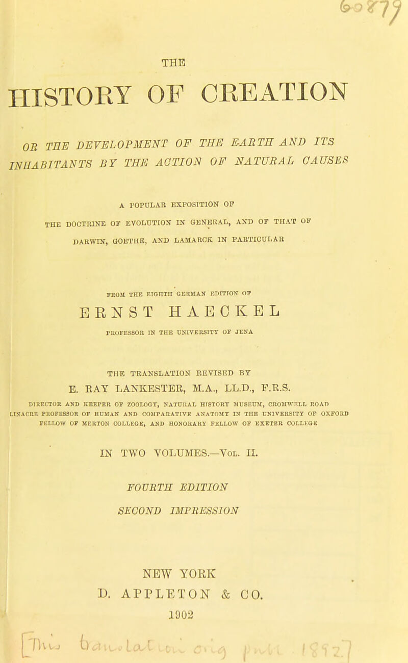 THE HISTORY OF CREATION OB TEE DEVELOPMENT OF TEE EABTE AND ITS INEABITANTS BY TEE AOTION OF NATÜBAL CAUSES A POPULÄR EXPOSITION OF THE DOCTIUNE OF EVOLUTION IN GENEUAL, AND OF THAT OF DARWIN, GOETHE, AND LAMARCK IN PARTICULAR FROM THE EIGHTII GERMAN EDITION OF ERNST H1ECKBL PROFESSOR IN TUE UNIVERSITT OF JENA THE TRANSLATION REVISED BT E. RAY LANKESTER, M.A., LL.D., F.R.S. DIUECTOR AND KEEPER OF ZOOLOGT, NATURAL HISTORY MUSEUM, CROMWKLL ROAD LINACRB PROFESSOR OF HUMAN AND COMPARATIVE ANATOMT IN THE CNIVERSITY OF OXFORD FELLOW OF MERTON COLLEGE, AND HONORARY FELLOW OF EXETER COLLEGE IN TWO VOLUMES.—Vol. IL FOUBTR EDITION SECOND IMPRESSION NEW YORK D. APPLETON & CO. 1902