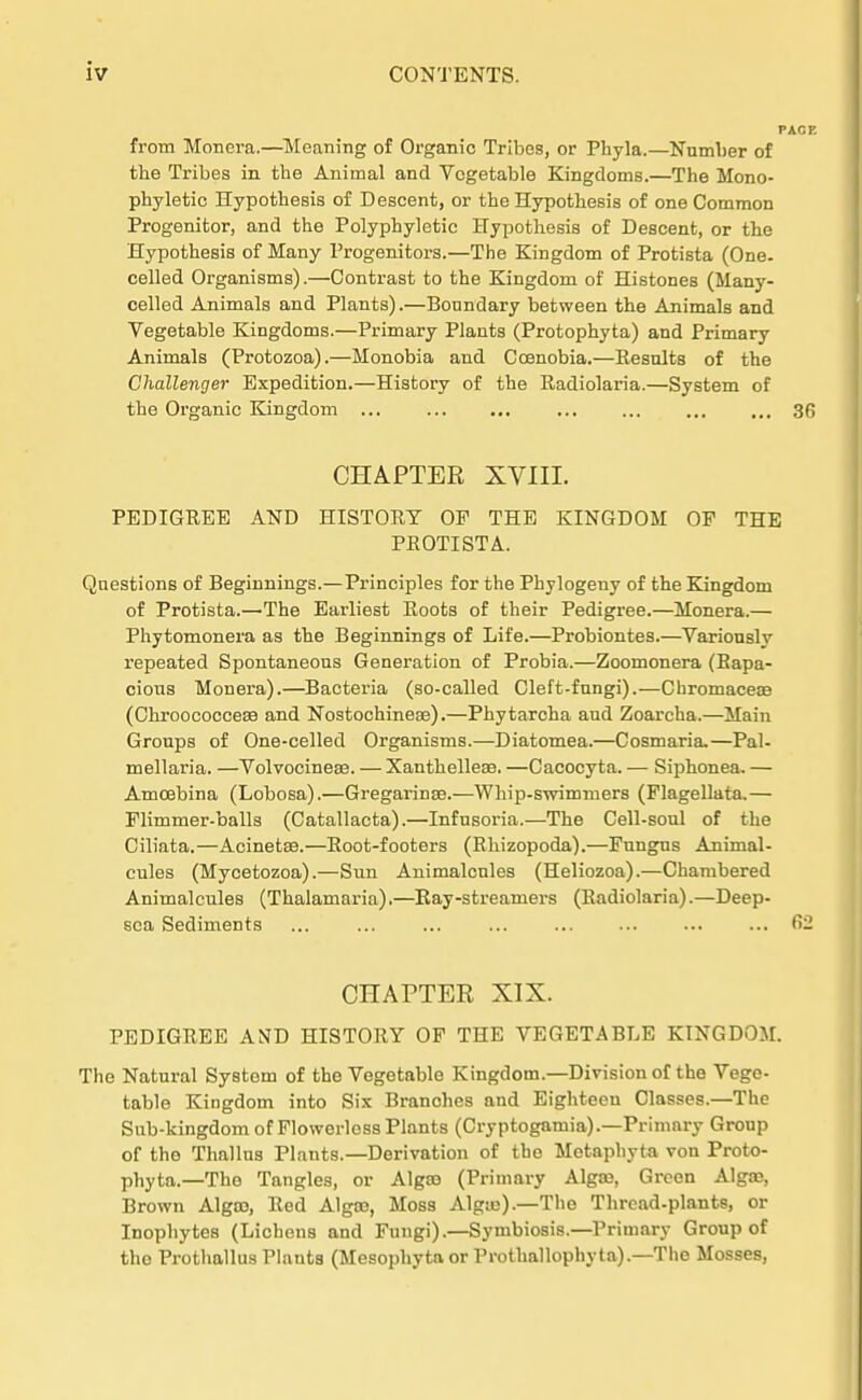 from Monera.—Meaning of Organic Tribes, or Phyla.—Number of the Tribes in tbe Animal and Vcgetable Kingdoms.—The Mono- pbyletic Hypothesis of Descent, or tbe Hypotbesis of one Common Progenitor, and the Polyphyletic Hypothesis of Descent, or the Hypothesis of Many Progenitors.—The Kingdom of Protista (One. celled Organisms).—Contrast to the Kingdom of Histones (Many- celled Animals and Plants).—Bonndary between the Animals and Vegetable Kingdoms.—Primary Plants (Protophyta) and Primary Animals (Protozoa).—Monobia and Ccenobia.—Kesnlts of the Challenger Expedition.—History of the Radiolaria.—System of the Organic Kingdom ... 36 CHAPTER XVIII. PEDIGREE AND HISTORY OF THE KINGDOM OF THE PROTISTA. Qnestions of Beginnings.—Principles for the Phylogeuy of the Kingdom of Protista.—The Earliest Roots of their Pedigree.—Monera.— Phytomonera as the Beginnings of Life.—Probiontes.—Varionsly repeated Spontaneons Generation of Probia.—Zoomonera (Bapa- cions Monera).—Bacteria (so-called Cleft-fnngi).—Cbromacea? (Chroococcese and Nostochineae).—Phytarcha aud Zoarcha.—Main Gronps of One-celled Organisms.—Diatomea.—Cosmaria.—Pal- mellaria. —Volvocinea3. — Xanthellese. —Cacocyta. — Siphonea. — Amcebina (Lobosa).—Gregarinse.—Whip-swimmers (Flagellata,— Flimmer-balls (Catallacta).—Infusoria.—The Cell-soul of the Ciliata.—Acinetae.—Root-footers (Rhizopoda).—Fungns Aninial- cules (Mycetozoa).—Sun Animalcnles (Heliozoa).—Chambered Animalcnles (Thalamaria).—Ray-streamers (Radiolaria).—Deep- sca Sediments ... ... ... ... ... ... ... ... 62 CHAPTER XIX. PEDIGREE AND HISTORY OF THE VEGETABLE KINGDOM. The Natural System of the Vegetable Kingdom.—Division of the Vege- table Kingdom into Six Branohes and Eighteen Classes.—The Sub-kingdom of Flowerlcss Plants (Cryptogamia).—Primary Group of tho Thallus Plants.—Derivation of tbe Metaphyta von Proto- phyta.—The Tangles, or Alga) (Primary Algaj, Green Alga», Brown Algoo, Red Algoe, Moss Alguj).—The Thrcad-plants, or Inophytes (Lichens and Fungi).—Symbiosis.—Primary Group of tho Prothalliis Plauts (Mesophytaor Prothallophyta).—The Mosses,