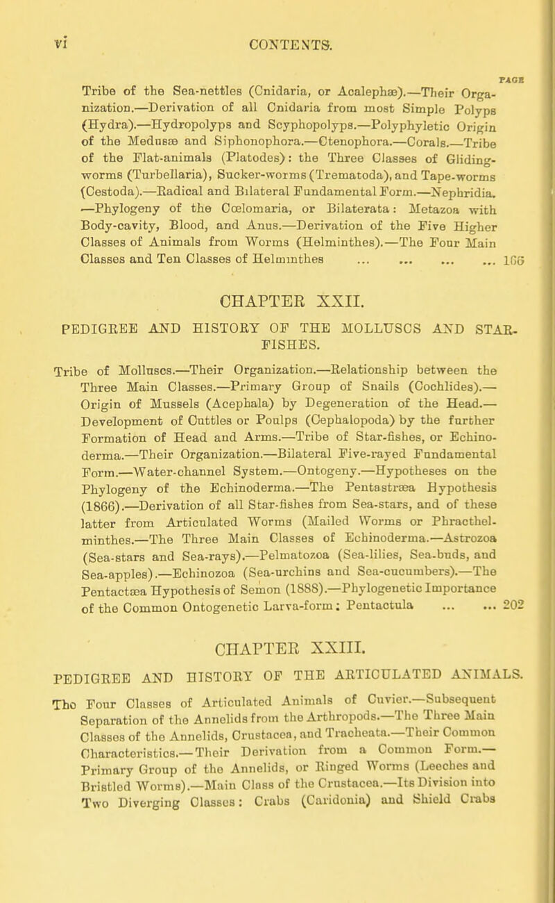 Tribe of the Sea-nettleB (Cnidaria, or Acalephas).—Their Orga- nization.—Derivation of all Cnidaria from most Simple Polyps (Hydra).—Hydropolyps and Scyphopolyps.—Polyphyletic Origin of the Mednsse and Siphonophora.—Ctenophora.—Corals Tribe of the Flat-animals (Piatodes): the Three Classes of Gliding- worms (Turbellaria), Sncker-worms(Trematoda), and Tape-worms (Cestoda).—Eadical and Bilateral Fundamental Form.—Nephridia, ■—Phylogeny of the Coelomaria, or Bilaterata: Metazoa with Body-cavity, Blood, and Anus.—Derivation of the Five Higher Classes of Animals from Worms (Helminthes).—The Four Main Classes and Ten Classes of Helumithes 166 CHAPTER XXII. PEDIGEEE AND H1ST0RY OF THE MOLLUSCS AND STAR- F1SHES. Tribe of Mollnscs.—Their Organization.—Relationship between the Three Main Classes.—Primary Group of Snails (Cochlides).— Origin of Musseis (Acephala) by Degeneration of the Head.— Development of Cuttles or Poulps (Cephalopoda) by the further Formation of Head and Arms.—Tribe of Star-fishes, or Echino- derma.—Their Organization.—Bilateral Five-rayed Fundamental Form.—Water-channel System.—Ontogeny.—Hypotheses on the Phylogeny of the Echinoderma.—The Pentastraea Hypothesis (1866).—Derivation of all Star-fishes from Sea-stars, and of these latter from Articulated Worms (Mailed Worms or Phracthel- minthes.—The Three Main Classes of Echinoderma.—Astrozoa (Sea-stars and Sea-rays).—Pelmatozoa (Sea-lilies, Sea.buds, and Sea-apples).—Echinozoa (Sea-urchins and Sea-cucumbers).—The Pentactaaa Hypothesis of Semon (18SS).—Phylogenese Importance of the Common Ontogenetic Larva-form: Pentactula 202 CHAPTER XXIII. PEDIGREE AND HISTORY OF THE ARTICULATED ANIMALS. Tho Four Classes of Articulated Animals of Curier.—Subsequent Separation of the Annelids from the Arthropods.—The Three Main Classes of the Annolids, Crustacea, and Tracheata.—Their Common Characteristics.—Their Derivation from a Common Form.— Primary Group of the Annelids, or Ringed Worms (Leeches and Bristled Worms).—Main Class of the Crustacea.—Its Division into Two Diverging Classes: Crabs (Caridonia) and Shield Crabs