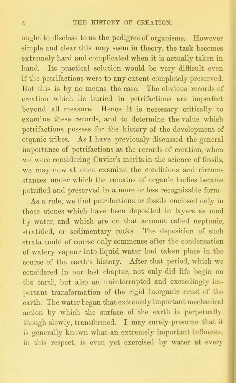 onght to disclose to us the pedigree of organisins. However simple and clear this may seem in theory, the task becomes extremely hard and complicated when it is actually taken in hand. Its practical Solution would be very difficult even if tbe petrifactions were to any extent completely pi-eserved. But this is by no means the case. The obvious records of creation whieh lie buried in petrifactions are imperfect beyond all measure. Hence it is necessary critically to examine these records, and to determine the value which petrifactions possess for the history of the development of organic tribes. As I have previously discussed the general iraportance of petrifactions as the records of creation, when we were considering Cuvier's merits in the science of fossils, we may now at once examine the conditions and circum- stances under which the remains of organic bodies became petrified and preserved in a more or less recognizable form. As a rule, we find petrifactions or fossils enclosed only in those stones which have been deposited in layers as mud by water, and which are on that account called neptunic, stratified, or sedimentary rocks. The deposition of such strata could of course only commence after the condensation of watery vapour into liquid water had taken place in the course of the earth's history. After that period, which we considered in our last chapter, not only did life begin on the earth, but also an uninterrupted and exceedingty im- portant transformation of the rigid inorganic crust of the earth. The water began that extremely important mechanical action by which the surface of the earth is perpetuallv. though slowly, transformed. I may surely presume that it is gcnerally known what an extremely important infhience, in this respect, is even yet exercised by water at every