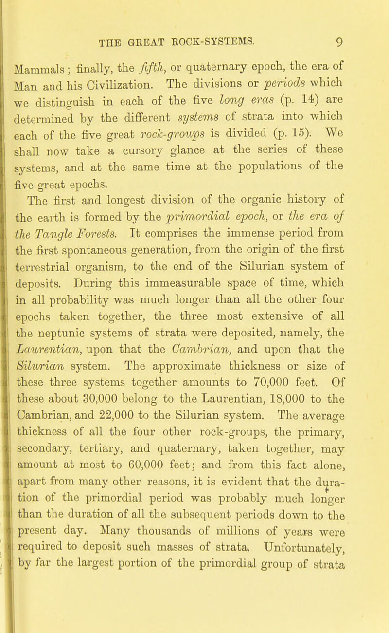 Mammals; finally, the fifth, or quaternary epoch, the era of Man and his Civilization. The divisions or periods which we distinguish in each of the five long eras (p. 14) are determined by the different Systems of strata into which each of the five great rock-groups is divided (p. 15). We shall now take a cursory glanee at the series of these Systems, and at the same time at the populations of the five great epochs. The first and longest division of the organic history of the earth is formed by the primordial epoch, or the era of the Tangle Forests. It comprises the immense period from the first spontaneous generation, from the origin of the first terrestrial organism, to the end of the Silurian system of deposits. Düring this immeasurable space of time, which in all probability was much longer than all the other four epochs taken together, the three most extensive of all the neptunic Systems of strata were deposited, namely, the Laurentian, upon that the Cambrian, and upon that the Silurian system. The approximate thickness or size of these three Systems together amounts to 70,000 feet. Of these about 30,000 belong to the Laurentian, 18,000 to the Cambrian, and 22,000 to the Silurian system. The average thickness of all the four other rock-groups, the primary, secondary, tertiary, and quaternary, taken together, may amount at most to 60,000 feet; and from this fact alone, apart from many other reasons, it is evident that the dura- tion of the primordial period was probably much longer than the duration of all the aubsequent periods down to the present day. Many thousands of millions of year-s were required to deposit such masses of strata. Unfortunately, by far the largest portion of the primordial group of strata