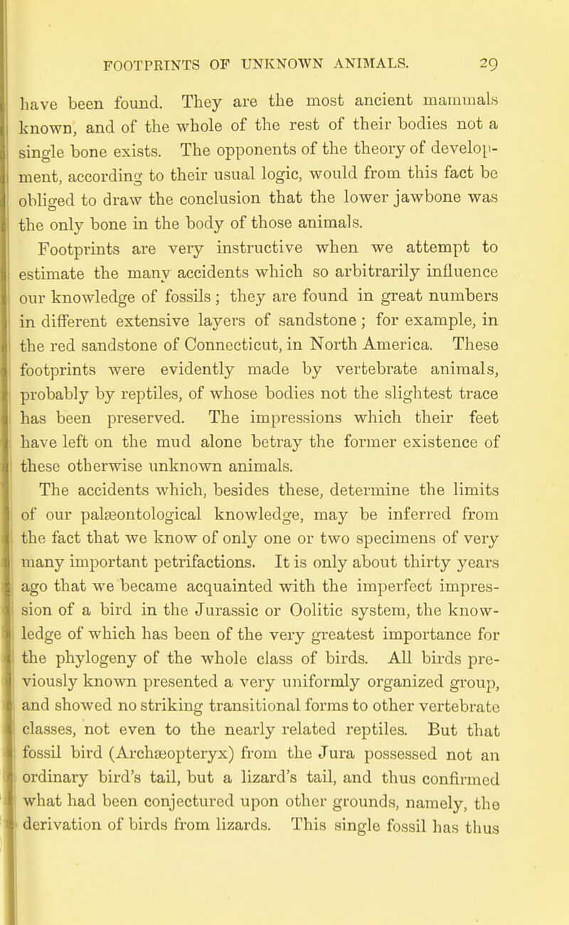 have been founcl. They are the most ancient mammals known, and of the whole of the rest of their boclies not a single bone exists. The opponents of the theoiy of develop- ment, according to their usual logic, would from this fact be obliged to draw the conclusion that the lower jawbone was the only bone in the body of those animals. Footprints are very instructive when we attempt to estimate the many accidents which so arbitrarily inüuence our knowledge of fossils ; they are found in great numbers in different extensive layers of sandstone; for example, in the red sandstone of Connecticut, in North America. These footprints were evidently made by vertebrate animals, probably by reptiles, of whose boclies not the slightest trace has been preserved. The impressions which their feet have left on the mud alone betray the former existence of these otberwise unknown animals. The accidents which, besides these, determine the limits of our palseontological knowledge, may be inferred from the fact that we know of only one or two specimens of very many important petrifactions. It is only about thirty years ago that we became acquainted with the imperfect impres- sion of a bird in the Jurassic or Oolitic System, the know- ledge of which has been of the very greatest importance for the phylogeny of the whole class of birds. All birds pre- viously known presented a very uniformly organized group, and showed no striking transitional forms to other vertebrate classes, not even to the nearly related reptiles. But that fossil bird (Archäopteryx) from the Jura possessed not an ordinary bird's tail, but a lizard's tail, and thus confirmed what had been conjectured upon other grounds, namely, the derivation of birds from lizards. This single fossil has thus