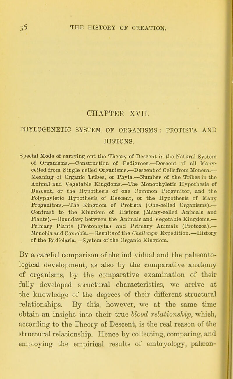 CHAPTER XVII. PHYLOGENETIC SYSTEM OF OEGANISMS : PKOTISTA AND HISTONS. Special Mode of carrying out the Theory of Descent in the Natural System of Organisms.—Oonstruction of Pedigrees.—Descent of all Many- celled from Single-celled Organisms.—Descent of Cellsfrom Monera.— Meaning of Organic Tribes, or Phyla.—Number of the Tribes in the Animal and Vegetable Kingdoms.—The Monophyletic Hypothesis of Descent, or the Hypothesis of one Common Progenitor, and the Polyphyletic Hypothesis of Descent, or the Hypothesis of Many Progenitors.—The Kingdom of Protista (One-celled Organisms).— Contrast to the Kingdom of Histons (Many-celled Animals and Planta).—Boundary between the Animals and Vegetable Kingdoma.— Primary Planta (Protophyta) and Primary Animals (Protozoa).— Monobia and Cceuobia.—Eesults of the Challenger Expedition.—History of the Eadiolaria.—System of the Organic Kingdom. By a careful comparison of the individual and the palreonto- logical development, as also by the comparative anatomy of organisms, by the comparative examination of their fully developed structural characteristics, we arrive at the knowlcdge of the degrees of their different structural relationships. By this, however, we at the same time obtain an insight into their true blood-relationship, vrhich, aecording to the Theory of Descent, is the real reason of the structural relationship. Hence by collecting, comparing, and employing the empirical results of embryology, palason-