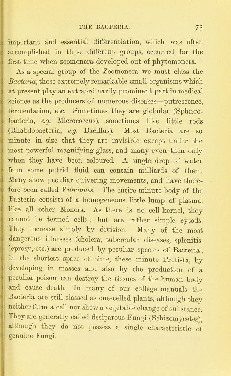 iinporfcant and essential differentiation, which was often acconiplisbed in these difFerent groups, occurred for the first tinie when zoomonera developed out of phytomonera. As a special group of the Zoomonera we must class the Bacteria, those extrem ely remarkable small organisms which at present play an extraordinarily prominent part in medical science as the producers of numerous diseases—putrescence, fermentation, etc. Sometimes they are globular (Sphsero- bacteria, e.g. Micrococcus), sometimes like little rods (Ehabdobacteria, e.g. Bacillus). Most Bacteria are so minute in size that they are invisible except under the most powerful magnifying glass, and many even then only when they have been coloured. A single drop of water from some putrid fluid can contain milliards of them. Many show peculiar quivering movements, and have there- fore been called Vibriones. The entire minute body of the Bacteria consists of a homogeneous little lump of plasina, like all other Monera. As there is no cell-kernel, they cannot be termed cells; but are rather simple cytods. They increase simply by division. Many of the most dangerous illnesses (cholera, tubercular diseases, splenitis, leprosy/etc.) are produced by peculiar species of Bacteria; in the shortest space of time, these minute Protista, by developing in masses and also by the production of a peculiar poison, can destroy the tissues of the human body and cause death. In many of our College rnanuals the Bacteria are still classed as one-celled plants, although they neither form a cell nor show a vegetable change of substance. They are generally called fissiparous Fungi (Schizomycetes), although they do not possess a single characteristic of genuine Fungi.