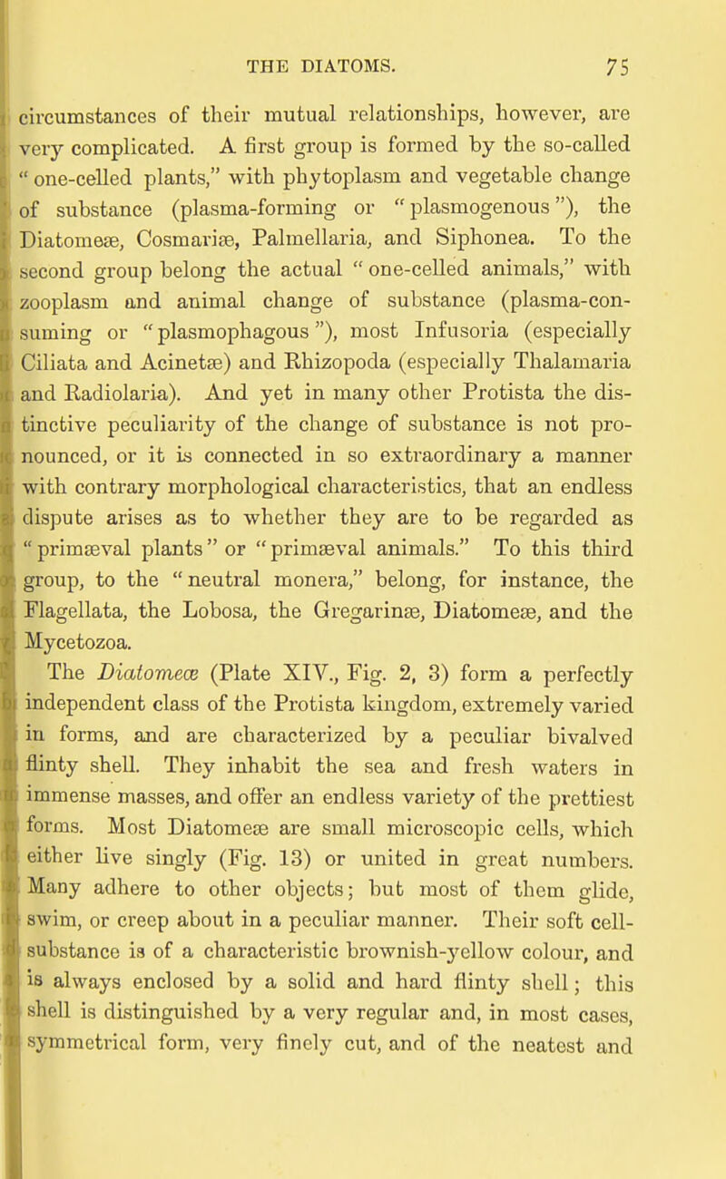 circumstances of their mutual relationships, however, are very complicated. A first group is formed by tlie so-called | one-celled plants, with phytoplasm and vegetable change of substance (plasma-forming or  plasmogenous ), the Diatomese, Cosmarise, Palmellaria, and Siphonea. To the second group belong the actual  one-celled animals, with zooplasm and animal change of substance (plasma-con- surning or  plasmophagous), most Infusoria (especially Ciliata and Acinetse) and Ehizopoda (especially Thalainaria and Radiolaria). And yet in many other Protista the dis- tinctive peculiarity of the change of substance is not pro- nounced, or it is connected in so extraordinary a manner with contrary morphological characteristics, that an endless dispute arises as to whether they are to be regarded as  primseval plants  or  primseval animals. To this third group, to the  neutral monera, belong, for instance, the Flagellata, the Lobosa, the Gregarinse, Diatomese, and the Mycetozoa. The Diatomece (Plate XIV., Fig. 2, 3) form a perfectly independent class of the Protista kingdom, extremely varied in forms, and are characterized by a peculiar bivalved flinty shell. They inhabit the sea and fresh waters in immense masses, and offer an endless variety of the prettiest forms. Most Diatomese are small microscopic cells, which either live singly (Fig. 13) or united in great numbers. Many adhere to other objects; but most of them glide, swim, or creep about in a peculiar manner. Their soft cell- substance is of a characteristic brownish-ycllow colour, and is always enclosed by a solid and hard flinty shell; this shell is distinguished by a very regulär and, in most cases, symmctrical form, very finely cut, and of the neatest and