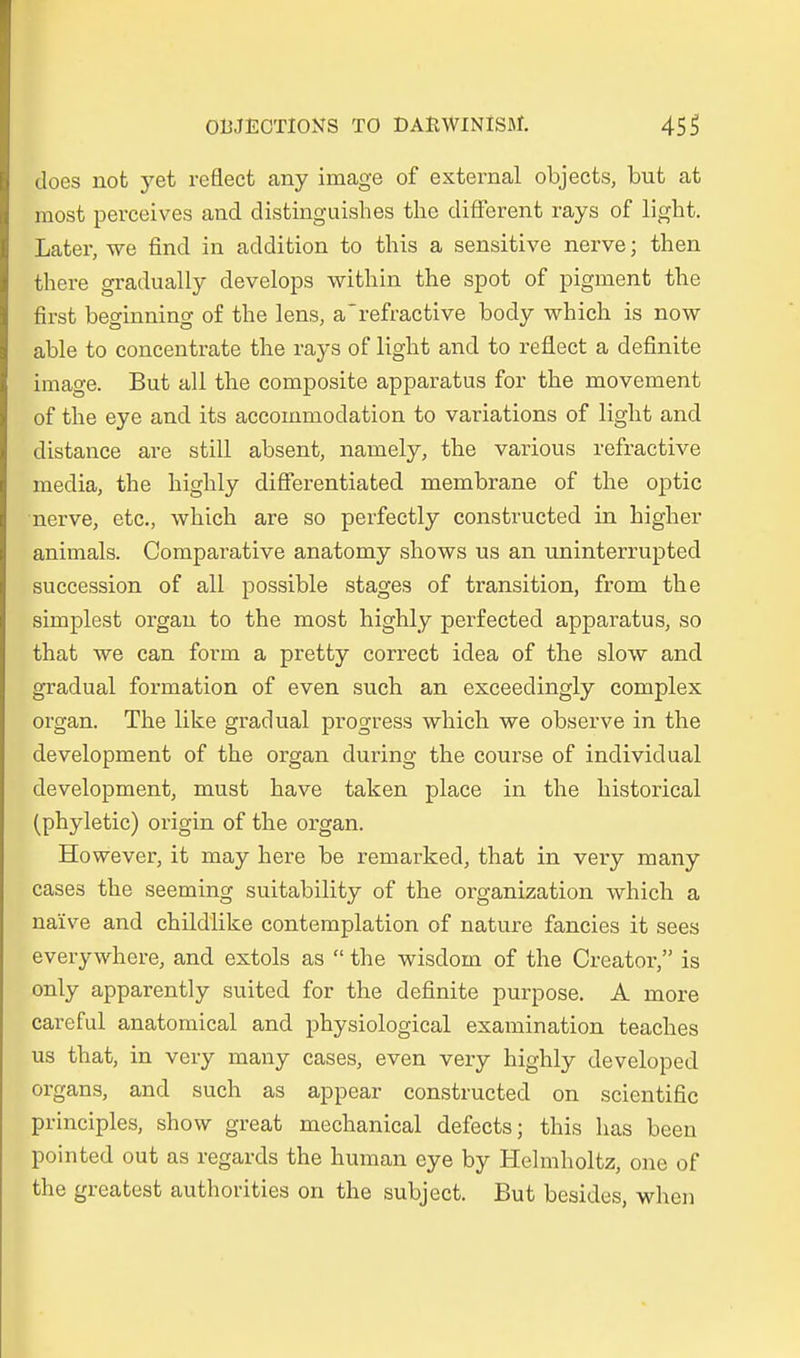 cloes not yet reflect any image of external objects, but at most perceives and distinguishes the different rays of ligbt. Later, we find in addition to this a sensitive nerve; then there gradually develops witbin the spot of pigment the first beginning of the lens, a'refractive body wbich is now able to concentrate the rays of ligbt and to reflect a definite image. But all the composite apparatus for the movement of the eye and its accommodation to variations of light and distance are still absent, namely, the various refractive media, tbe highly differentiated membrane of the optic nerve, etc., wbich are so perfectly constructed in higher animals. Comparative anatomy shows us an uninterrupted succession of all possible stages of transition, from the simplest organ to the most highly perfected apparatus, so that we can form a pretty correct idea of the slow and gradual formation of even such an exceedingly complex organ. The like gradual progress which we observe in the development of the organ during the course of individual development, must have taken place in the historical (phyletic) origin of the organ. However, it may here be remarked, that in very many cases the seeming suitability of the Organization which a naive and childlike contemplation of nature fancies it sees everywhere, and extols as  the wisdom of the Creator, is only apparently suited for the definite purpose. A more careful anatomical and physiological examination teaches us that, in very many cases, even very highly developed organs, ancl such as appear constructed on scientific principles, show great mechanical defects; this has been pointed out as regards the human eye by Helmholtz, one of the greatest authorities on the subject. But besides, when