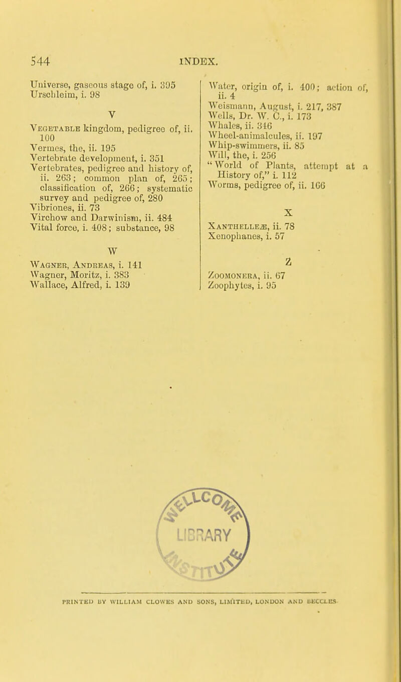 Universo, gasoous stage of, i. 395 Urschleim, i. 98 V Vegetable kingdoin, pedigree of, ii, 100 Vennes, the, ii. 195 Vertebrate developmeut, i. 351 Vertebrates, pedigree and liistory of, ii. 263; common plan of, 265; Classification of, 266; systematic survey and pedigree of, 280 Vibriones, ii. 73 Virchow and Darwinism, ii. 484 Vital force, i. 408; substance, 98 W Wagner, Andreas, i. 141 Wagner, Moritz, i. 383 Wallace, Alfred, i. 139 Wator, origin of, i. 400; aetion of, ii. 4 Weismann, August, i. 217, 387 Wells, Dr. W. C, i. 173 Whales, ii. 316 Wheel-animaleules, ii. 197 Whip-swimtners, ii. 85 Wdl, the, i. 256 World of Plants, attempt at a History of, i. 112 Worms, pedigree of, ii. 160 X Xantiielleä, ii. 78 Xenophanes, i. 57 2 Zoomonera, ii. 67 Zoophytes, i. 95